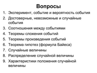 Вопросы Эксперимент, событие и вероятность события Достоверные, невозможные и случайные события Соотношения между событиями Теоремы сложения событий Теоремы произведения событий Теорема гипотез (формула Байеса) Случайные величины Распределение случайной величины Характеристики положения случайной величины 