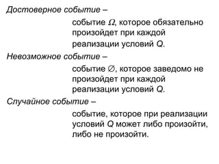 Достоверное событие  –  событие   , которое обязательно  произойдет при каждой  реализации условий  Q .   Невозможное событие  –  событие   , которое заведомо не  произойдет при каждой  реализации условий  Q . Случайное событие  –  событие, которое при реализации  условий  Q  может либо произойти,  либо не произойти.  