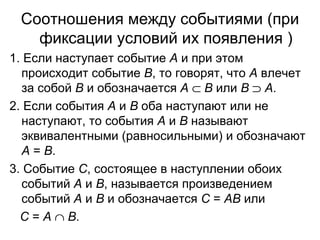 Соотношения между событиями (при фиксации условий их появления ) 1. Если наступает событие  А  и при этом происходит событие  В , то говорят, что  А  влечет за собой  В  и обозначается  А      В  или  В      А . 2. Если события  А  и  В  оба наступают или не наступают, то события  А  и  В  называют эквивалентными (равносильными) и обозначают  А  =  В .  3. Событие  С , состоящее в наступлении обоих событий  А  и  В , называется произведением событий  А  и  В  и обозначается  С  =  АВ  или  С  =  А      В .  