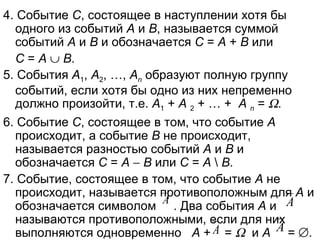 4. Событие  С , состоящее в наступлении хотя бы одного из событий  А  и  В , называется суммой событий  А  и  В  и обозначается  С  =  А  +  В  или  С  =  А      В . 5. События  А 1 ,  А 2 , …,  А n  образуют полную группу событий, если хотя бы одно из них непременно должно произойти, т.е.  А 1  +  А   2  + … +  А   n  =   .  6. Событие  С , состоящее в том, что событие  А  происходит, а событие  В  не происходит, называется разностью событий  А  и  В  и обозначается  С  =  А      В  или  С  =  А  \  В . 7. Событие, состоящее в том, что событие  А  не происходит, называется противоположным для  А  и обозначается символом  . Два события  А  и  называются противоположными, если для них выполняются одновременно  А  +  =     и  А  =   . 