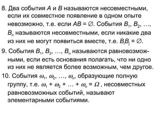 8. Два события  А  и  В  называются несовместными, если их совместное появление в одном опыте невозможно, т.е. если  АВ  =   . События  В 1 ,  В 2 , …,  В n  называются несовместными, если никакие два из них не могут появиться вместе, т.е.  В i В j   =   . 9. События  В 1 ,  В 2 , …,  В n  называются равновозмож-ными, если есть основания полагать, что ни одно из них не является более возможным, чем другое. 10. События   1 ,   2 , …,   n , образующие полную группу, т.е.   1  +   2  + … +   n  =    , несовместных равновозможных событий, называют элементарными событиями. 