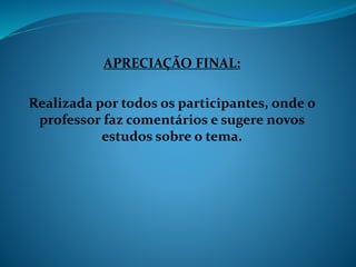 APRECIAÇÃO FINAL:
Realizada por todos os participantes, onde o
professor faz comentários e sugere novos
estudos sobre o tema.
 