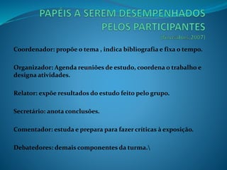 Coordenador: propõe o tema , indica bibliografia e fixa o tempo.
Organizador: Agenda reuniões de estudo, coordena o trabalho e
designa atividades.
Relator: expõe resultados do estudo feito pelo grupo.
Secretário: anota conclusões.
Comentador: estuda e prepara para fazer críticas à exposição.
Debatedores: demais componentes da turma.
 
