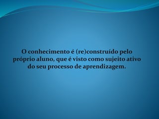 O conhecimento é (re)construído pelo
próprio aluno, que é visto como sujeito ativo
do seu processo de aprendizagem.
 