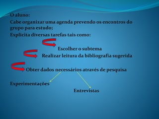 O aluno:
Cabe organizar uma agenda prevendo os encontros do
grupo para estudo;
Explicita diversas tarefas tais como:
Escolher o subtema
Realizar leitura da bibliografia sugerida
Obter dados necessários através de pesquisa
Experimentações
Entrevistas
 
