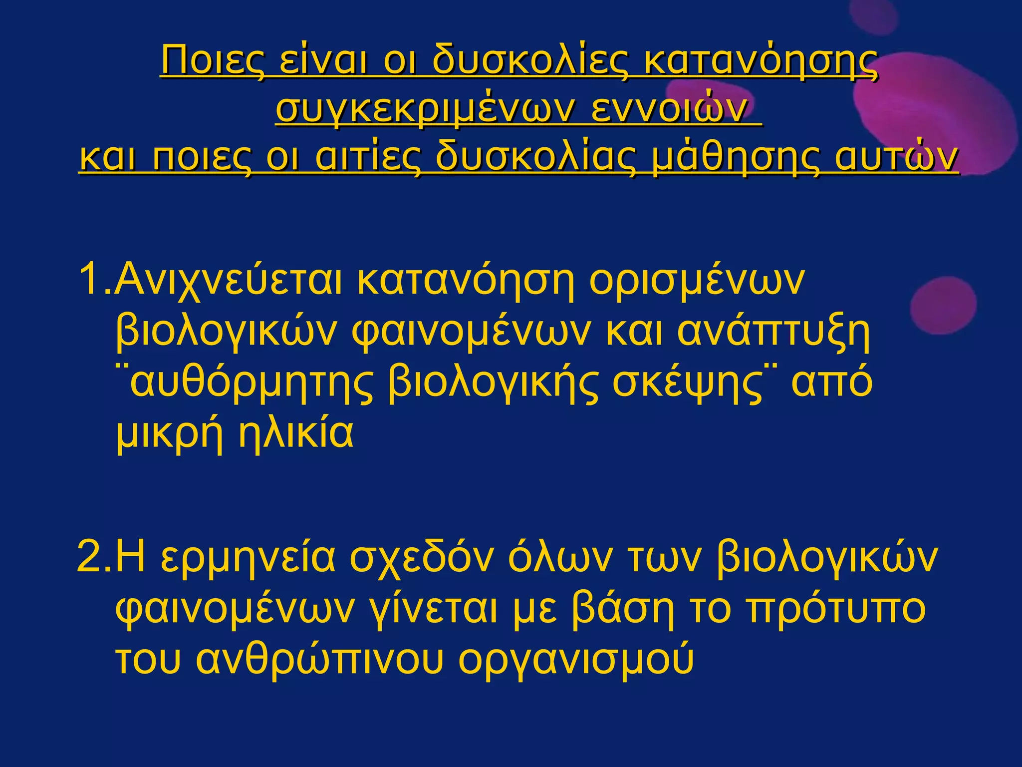 Ποιες είναι οι δυσκολίες κατανόησης συγκεκριμένων εννοιών  και ποιες οι αιτίες δυσκολίας μάθησης αυτών 1.Ανιχνεύεται κατανόηση ορισμένων βιολογικών φαινομένων και ανάπτυξη ¨αυθόρμητης βιολογικής σκέψης¨ από μικρή ηλικία 2.Η ερμηνεία σχεδόν όλων των βιολογικών φαινομένων γίνεται με βάση το πρότυπο του ανθρώπινου οργανισμού 