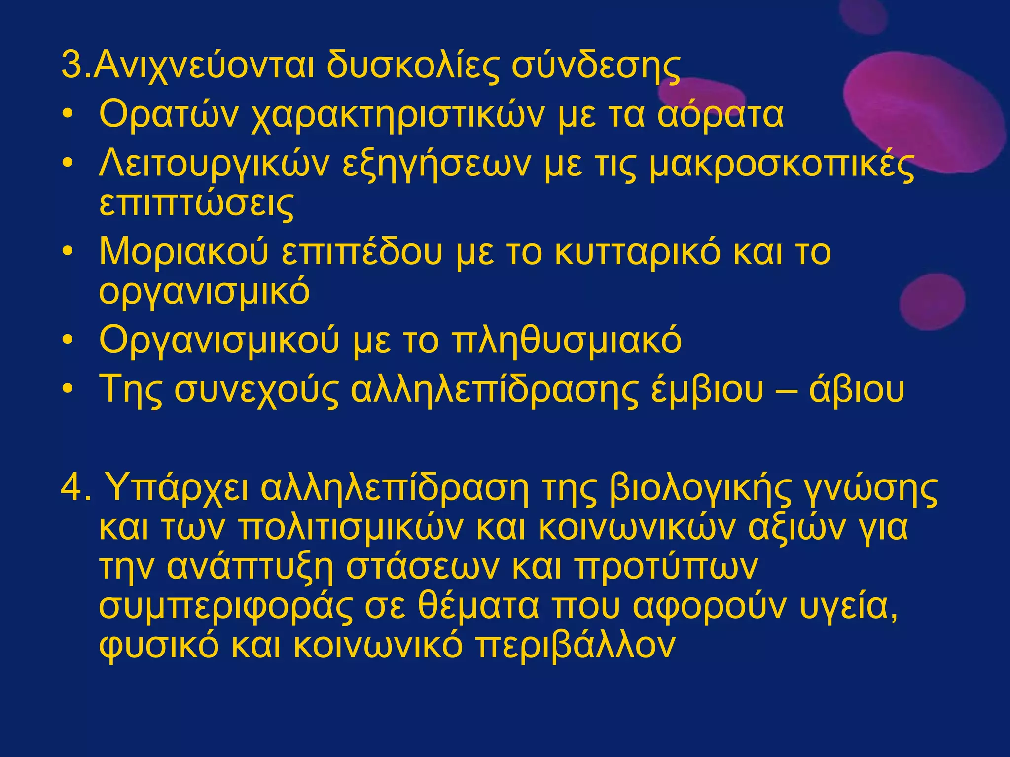 3.Ανιχνεύονται δυσκολίες σύνδεσης Ορατών χαρακτηριστικών με τα αόρατα Λειτουργικών εξηγήσεων με τις μακροσκοπικές επιπτώσεις Μοριακού επιπέδου με το κυτταρικό και το οργανισμικό Οργανισμικού με το πληθυσμιακό Της συνεχούς αλληλεπίδρασης έμβιου – άβιου 4. Υπάρχει αλληλεπίδραση της βιολογικής γνώσης και των πολιτισμικών και κοινωνικών αξιών για την ανάπτυξη στάσεων και προτύπων συμπεριφοράς σε θέματα που αφορούν υγεία, φυσικό και κοινωνικό περιβάλλον 