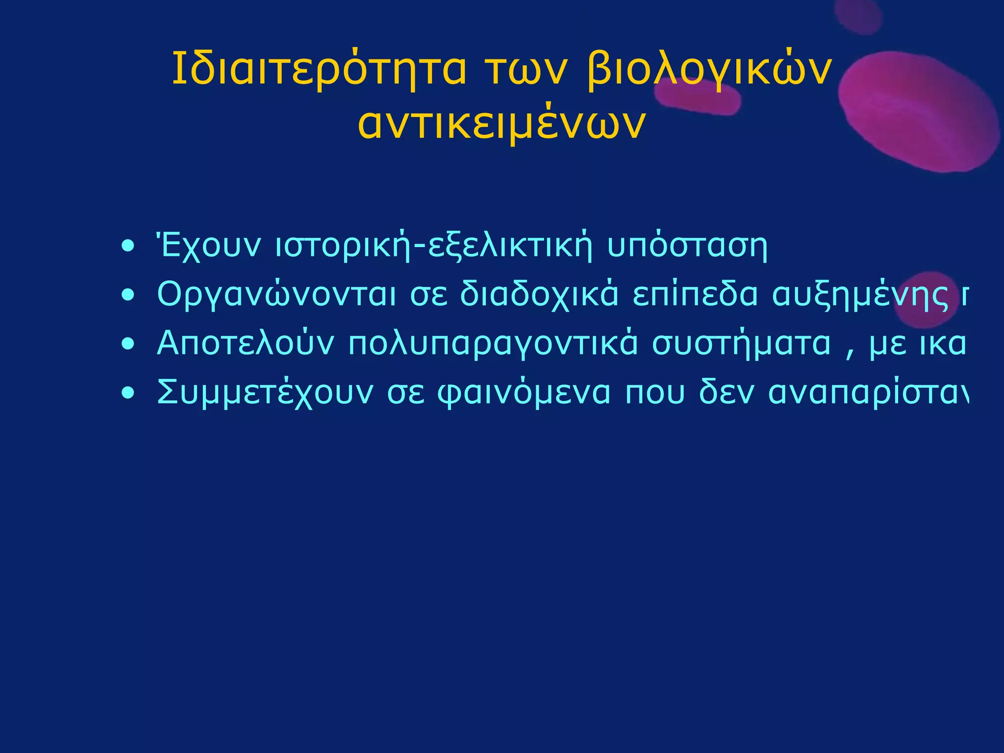 Ιδιαιτερότητα των βιολογικών αντικειμένων Έχουν ιστορική-εξελικτική υπόσταση Οργανώνονται σε διαδοχικά επίπεδα αυξημένης πολυπλοκότητας Αποτελούν πολυπαραγοντικά συστήματα , με ικανότητα αυτορύθμισης Συμμετέχουν σε φαινόμενα που δεν αναπαρίστανται πάντοτε πειραματικά 
