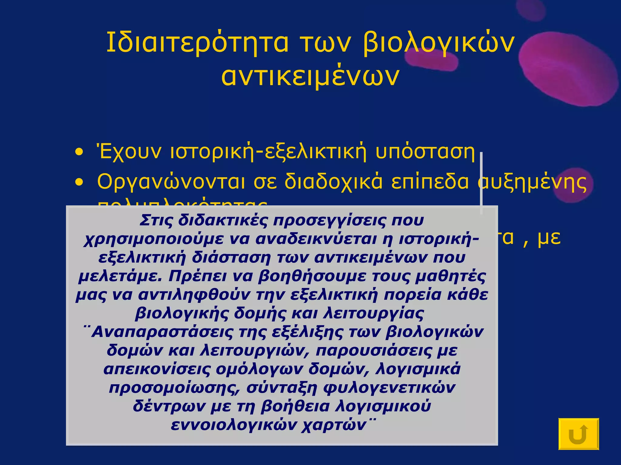 Ιδιαιτερότητα των βιολογικών αντικειμένων Έχουν ιστορική-εξελικτική υπόσταση Οργανώνονται σε διαδοχικά επίπεδα αυξημένης πολυπλοκότητας Αποτελούν πολυπαραγοντικά συστήματα , με ικανότητα αυτορύθμισης Συμμετέχουν σε φαινόμενα που δεν αναπαρίστανται πάντοτε πειραματικά Στις διδακτικές προσεγγίσεις που χρησιμοποιούμε να αναδεικνύεται η ιστορική-εξελικτική διάσταση των αντικειμένων που μελετάμε. Πρέπει να βοηθήσουμε τους μαθητές μας να αντιληφθούν την εξελικτική πορεία κάθε βιολογικής δομής και λειτουργίας  ¨Αναπαραστάσεις της εξέλιξης των βιολογικών δομών και λειτουργιών, παρουσιάσεις με απεικονίσεις ομόλογων δομών, λογισμικά προσομοίωσης, σύνταξη φυλογενετικών δέντρων με τη βοήθεια λογισμικού εννοιολογικών χαρτών¨  