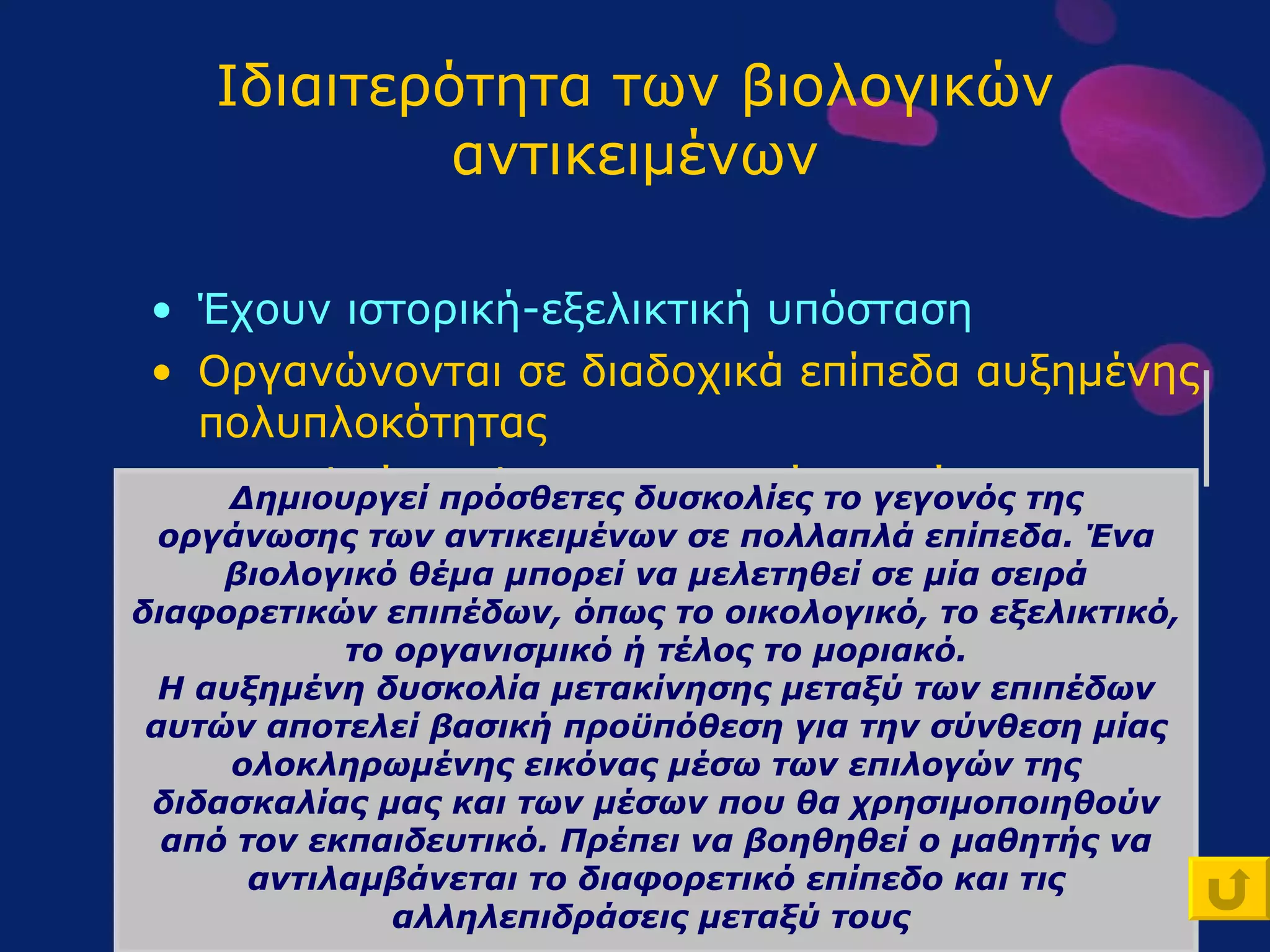 Ιδιαιτερότητα των βιολογικών αντικειμένων Έχουν ιστορική-εξελικτική υπόσταση Οργανώνονται σε διαδοχικά επίπεδα αυξημένης πολυπλοκότητας Αποτελούν πολυπαραγοντικά συστήματα , με ικανότητα αυτορύθμισης Συμμετέχουν σε φαινόμενα που δεν αναπαρίστανται πάντοτε πειραματικά Δημιουργεί πρόσθετες δυσκολίες το γεγονός της οργάνωσης των αντικειμένων σε πολλαπλά επίπεδα. Ένα βιολογικό θέμα μπορεί να μελετηθεί σε μία σειρά διαφορετικών επιπέδων, όπως το οικολογικό, το εξελικτικό, το οργανισμικό ή τέλος το μοριακό. Η αυξημένη δυσκολία μετακίνησης μεταξύ των επιπέδων αυτών αποτελεί βασική προϋπόθεση για την σύνθεση μίας ολοκληρωμένης εικόνας μέσω των επιλογών της διδασκαλίας μας και των μέσων που θα χρησιμοποιηθούν από τον εκπαιδευτικό. Πρέπει να βοηθηθεί ο μαθητής να αντιλαμβάνεται το διαφορετικό επίπεδο και τις αλληλεπιδράσεις μεταξύ τους  