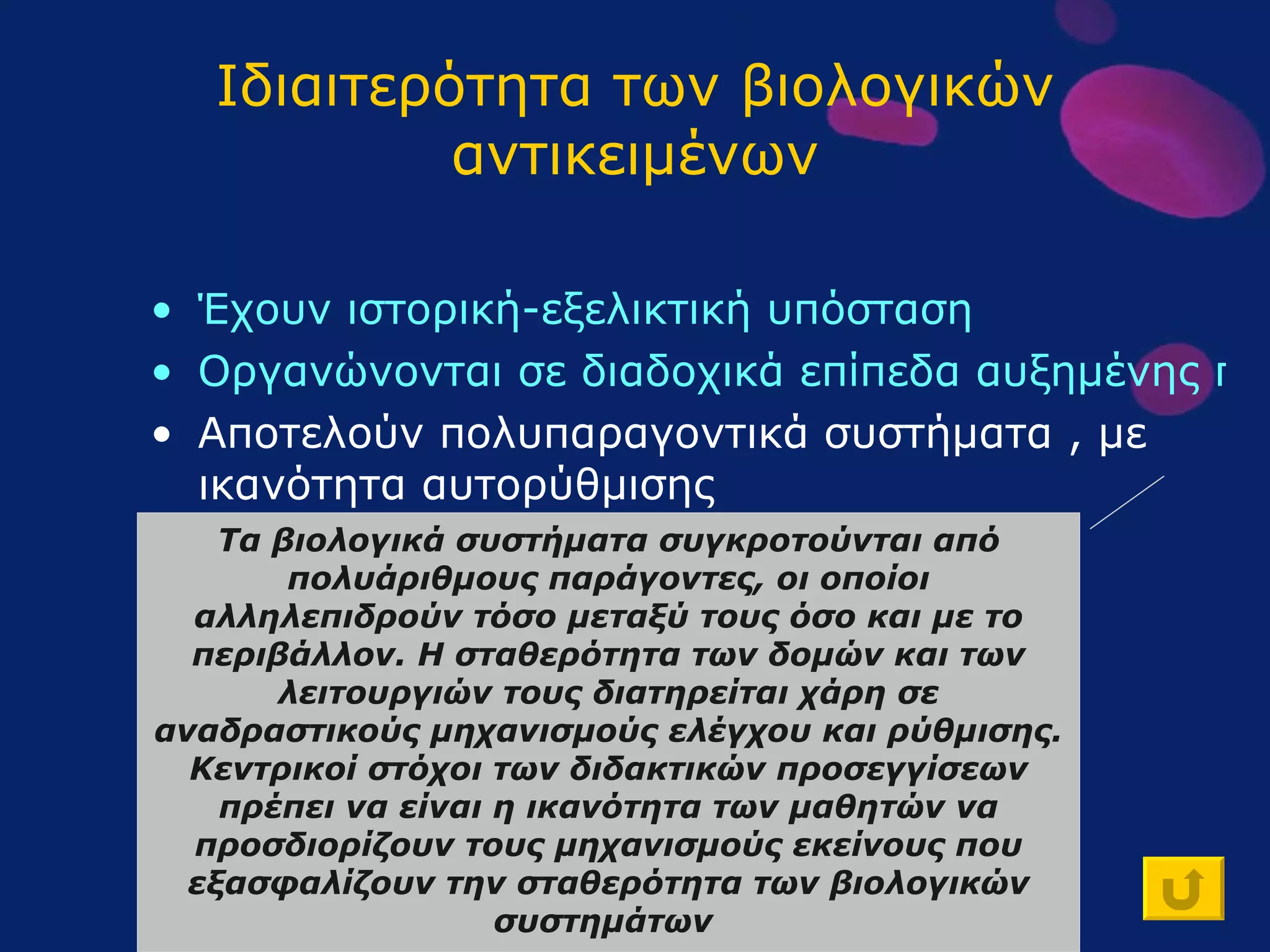 Ιδιαιτερότητα των βιολογικών αντικειμένων Έχουν ιστορική-εξελικτική υπόσταση Οργανώνονται σε διαδοχικά επίπεδα αυξημένης πολυπλοκότητας Αποτελούν πολυπαραγοντικά συστήματα , με ικανότητα αυτορύθμισης Συμμετέχουν σε φαινόμενα που δεν αναπαρίστανται πάντοτε πειραματικά Τα βιολογικά συστήματα συγκροτούνται από πολυάριθμους παράγοντες, οι οποίοι αλληλεπιδρούν τόσο μεταξύ τους όσο και με το περιβάλλον. Η σταθερότητα των δομών και των λειτουργιών τους διατηρείται χάρη σε αναδραστικούς μηχανισμούς ελέγχου και ρύθμισης. Κεντρικοί στόχοι των διδακτικών προσεγγίσεων πρέπει να είναι η ικανότητα των μαθητών να προσδιορίζουν τους μηχανισμούς εκείνους που εξασφαλίζουν την σταθερότητα των βιολογικών συστημάτων   