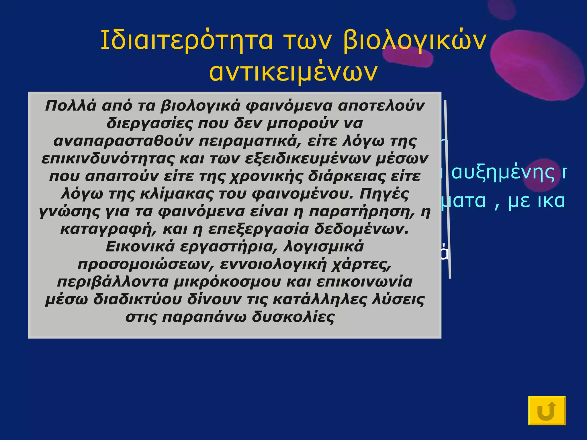 Ιδιαιτερότητα των βιολογικών αντικειμένων Έχουν ιστορική-εξελικτική υπόσταση Οργανώνονται σε διαδοχικά επίπεδα αυξημένης πολυπλοκότητας Αποτελούν πολυπαραγοντικά συστήματα , με ικανότητα αυτορύθμισης Συμμετέχουν σε φαινόμενα που δεν αναπαρίστανται πάντοτε πειραματικά Πολλά από τα βιολογικά φαινόμενα αποτελούν διεργασίες που δεν μπορούν να αναπαρασταθούν πειραματικά, είτε λόγω της επικινδυνότητας και των εξειδικευμένων μέσων που απαιτούν είτε της χρονικής διάρκειας είτε λόγω της κλίμακας του φαινομένου. Πηγές γνώσης για τα φαινόμενα είναι η παρατήρηση, η καταγραφή, και η επεξεργασία δεδομένων. Εικονικά εργαστήρια, λογισμικά προσομοιώσεων, εννοιολογική χάρτες, περιβάλλοντα μικρόκοσμου και επικοινωνία μέσω διαδικτύου δίνουν τις κατάλληλες λύσεις στις παραπάνω δυσκολίες   