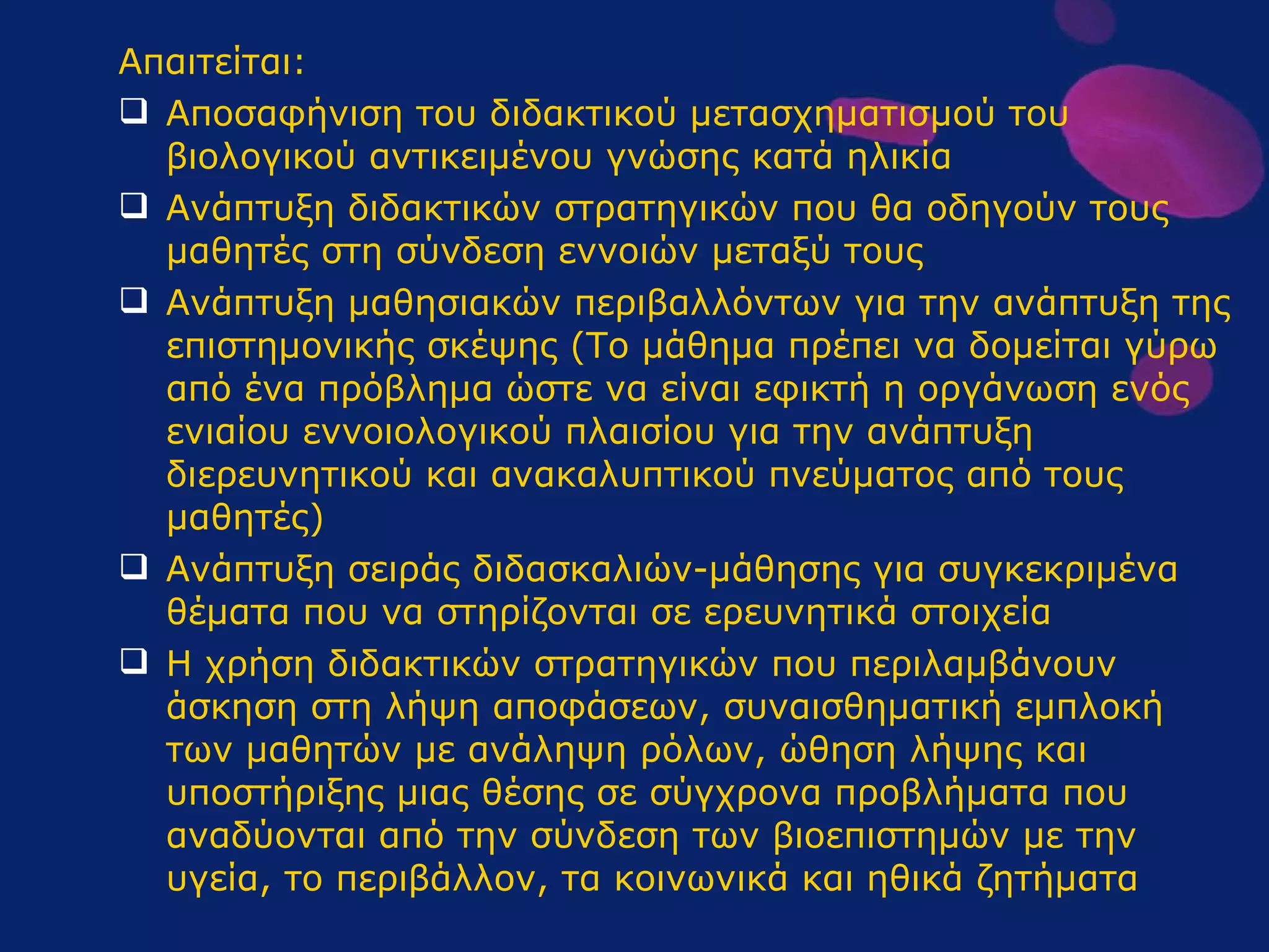 Απαιτείται : Αποσαφήνιση του διδακτικού μετασχηματισμού του βιολογικού αντικειμένου γνώσης κατά ηλικία Ανάπτυξη διδακτικών στρατηγικών που θα οδηγούν τους μαθητές στη σύνδεση εννοιών μεταξύ τους Ανάπτυξη μαθησιακών περιβαλλόντων για την ανάπτυξη της επιστημονικής σκέψης (Το μάθημα πρέπει να δομείται γύρω από ένα πρόβλημα ώστε να είναι εφικτή η οργάνωση ενός ενιαίου εννοιολογικού πλαισίου για την ανάπτυξη διερευνητικού και ανακαλυπτικού πνεύματος από τους μαθητές) Ανάπτυξη σειράς διδασκαλιών-μάθησης για συγκεκριμένα θέματα που να στηρίζονται σε ερευνητικά στοιχεία Η χρήση διδακτικών στρατηγικών που περιλαμβάνουν άσκηση στη λήψη αποφάσεων, συναισθηματική εμπλοκή των μαθητών με ανάληψη ρόλων, ώθηση λήψης και υποστήριξης μιας θέσης σε σύγχρονα προβλήματα που αναδύονται από την σύνδεση των βιοεπιστημών με την υγεία, το περιβάλλον, τα κοινωνικά και ηθικά ζητήματα  