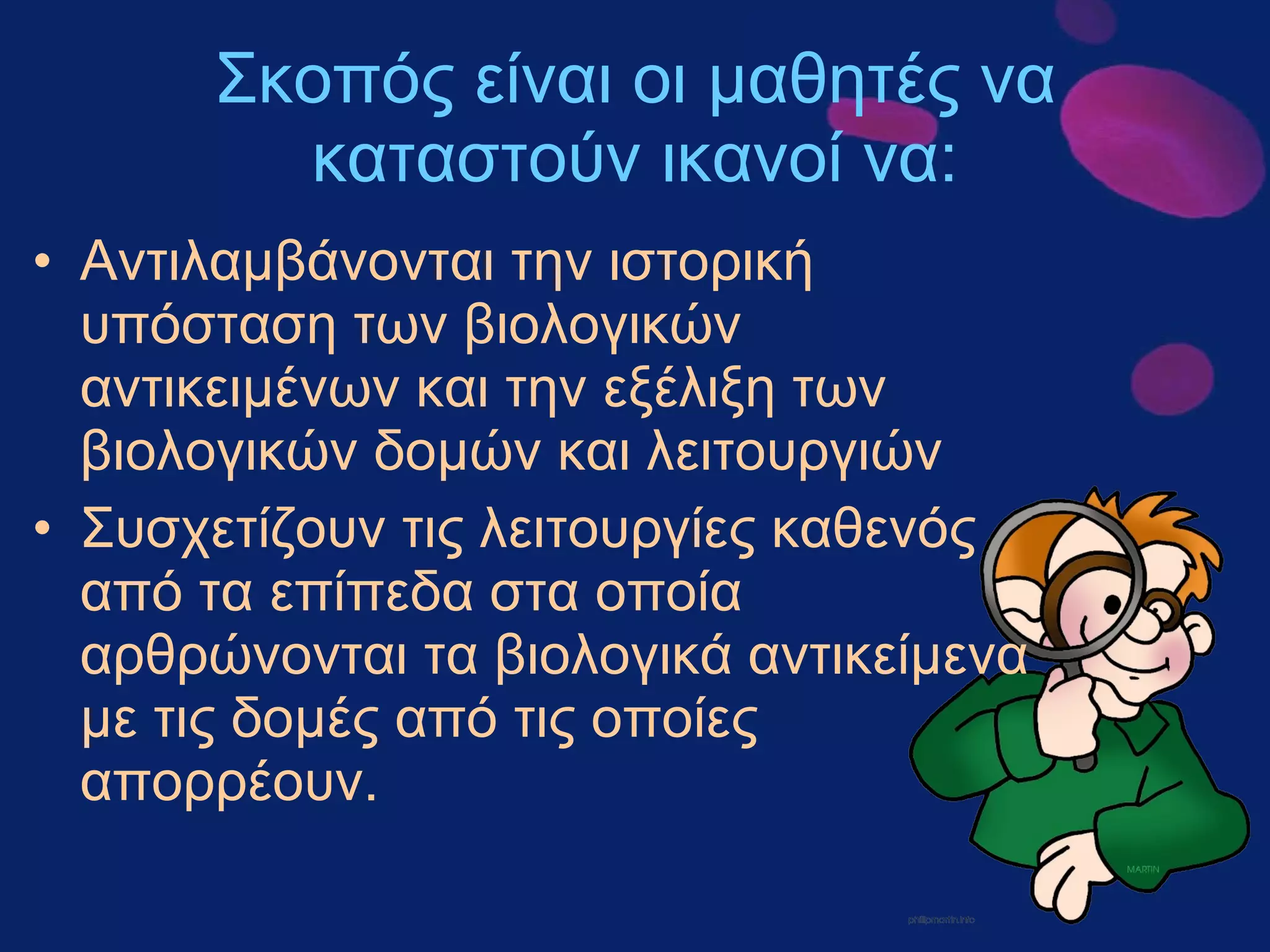 Σκοπός είναι οι μαθητές να καταστούν ικανοί να : Αντιλαμβάνονται την ιστορική υπόσταση των βιολογικών αντικειμένων και την εξέλιξη των βιολογικών δομών και λειτουργιών Συσχετίζουν τις λειτουργίες καθενός από   τα επίπεδα στα οποία αρθρώνονται τα βιολογικά αντικείμενα με τις δομές από τις οποίες απορρέουν. 