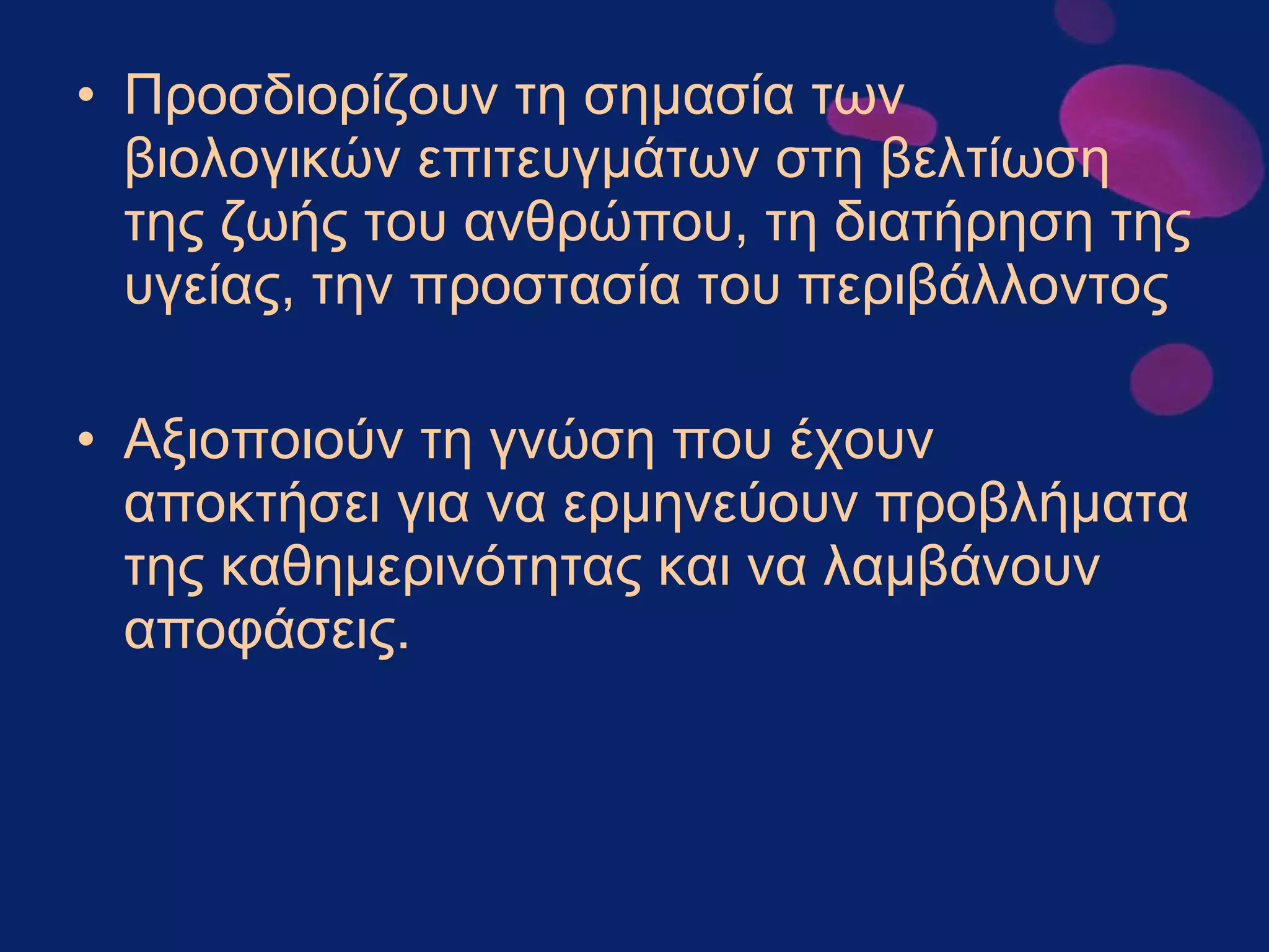 Προσδιορίζουν τη σημασία των βιολογικών επιτευγμάτων στη βελτίωση της ζωής του ανθρώπου, τη διατήρηση της υγείας, την προστασία του περιβάλλοντος Αξιοποιούν τη γνώση που έχουν αποκτήσει για να ερμηνεύουν προβλήματα της καθημερινότητας και να λαμβάνουν αποφάσεις.   