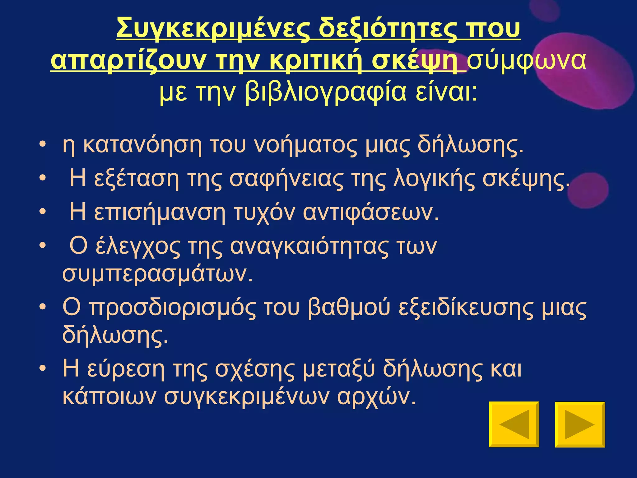 Συγκεκριμένες δεξιότητες που απαρτίζουν την κριτική σκέψη  σύμφωνα με την βιβλιογραφία είναι: η κατανόηση του νοήματος μιας δήλωσης. Η εξέταση της σαφήνειας της λογικής σκέψης. Η επισήμανση τυχόν αντιφάσεων. Ο έλεγχος της αναγκαιότητας των συμπερασμάτων.  Ο προσδιορισμός του βαθμού εξειδίκευσης μιας δήλωσης.  Η εύρεση της σχέσης μεταξύ δήλωσης και κάποιων συγκεκριμένων αρχών.  