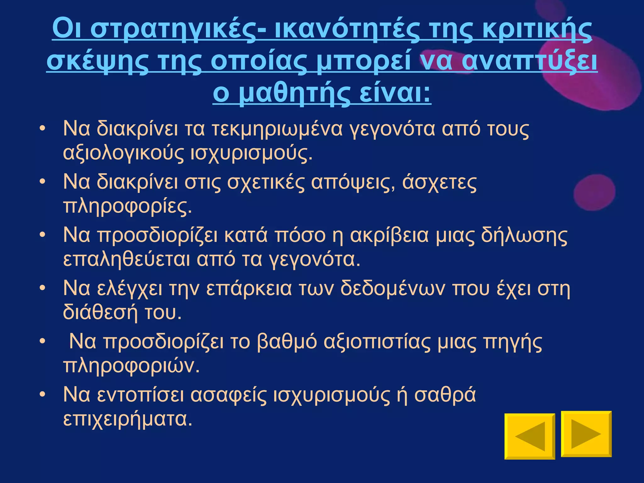 Οι στρατηγικές- ικανότητές της κριτικής σκέψης της οποίας μπορεί να αναπτύξει ο μαθητής είναι: Να διακρίνει τα τεκμηριωμένα γεγονότα από τους αξιολογικούς ισχυρισμούς. Να διακρίνει στις σχετικές απόψεις, άσχετες πληροφορίες. Να προσδιορίζει κατά πόσο η ακρίβεια μιας δήλωσης επαληθεύεται από τα γεγονότα. Να ελέγχει την επάρκεια των δεδομένων που έχει στη διάθεσή του. Να προσδιορίζει το βαθμό αξιοπιστίας μιας πηγής πληροφοριών. Να εντοπίσει ασαφείς ισχυρισμούς ή σαθρά επιχειρήματα. 