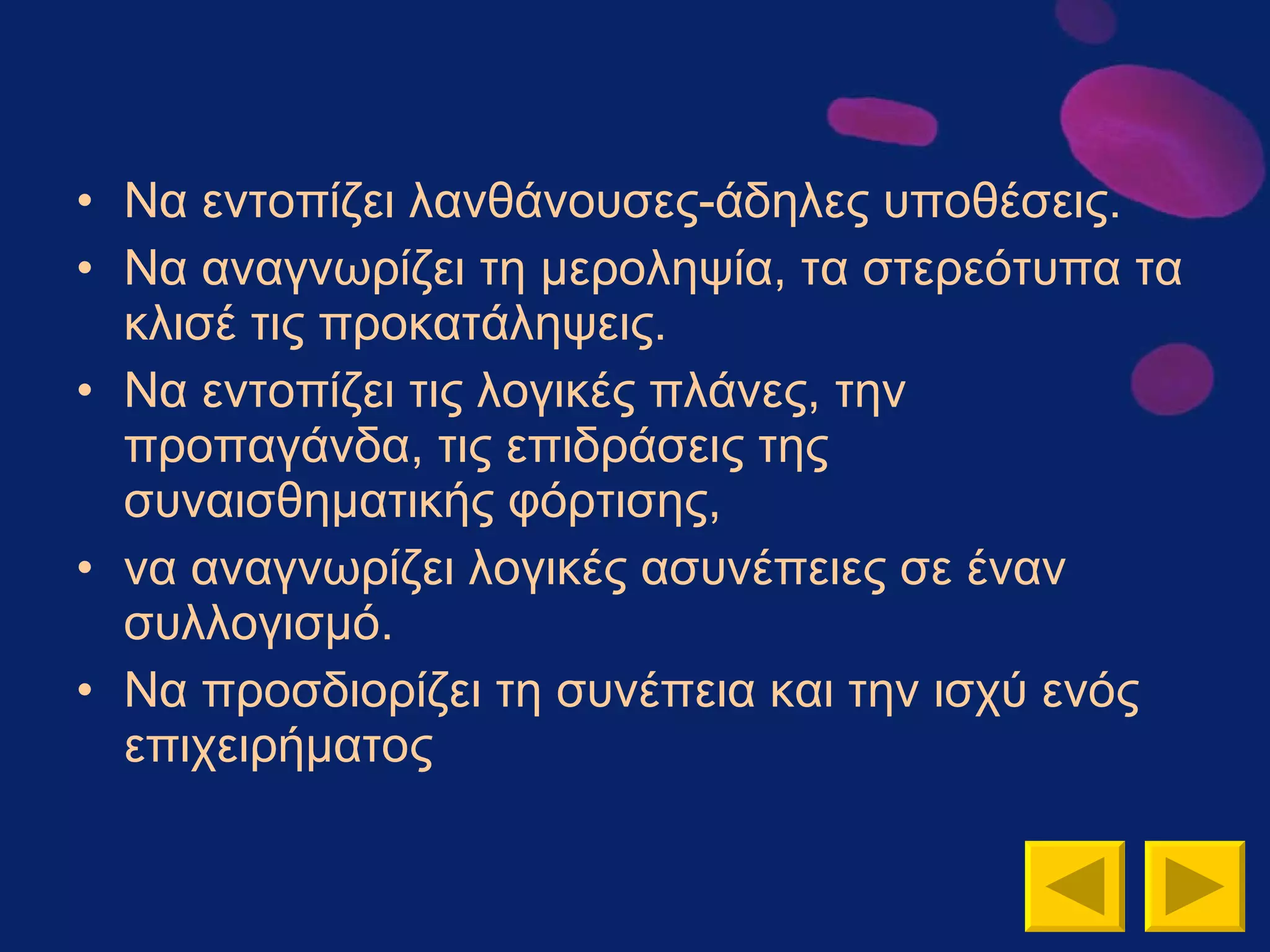 Να εντοπίζει λανθάνουσες-άδηλες υποθέσεις. Να αναγνωρίζει τη μεροληψία, τα στερεότυπα τα κλισέ τις προκατάληψεις. Να εντοπίζει τις λογικές πλάνες, την προπαγάνδα, τις επιδράσεις της συναισθηματικής φόρτισης,  να αναγνωρίζει λογικές ασυνέπειες σε έναν συλλογισμό. Να προσδιορίζει τη συνέπεια και την ισχύ ενός επιχειρήματος 