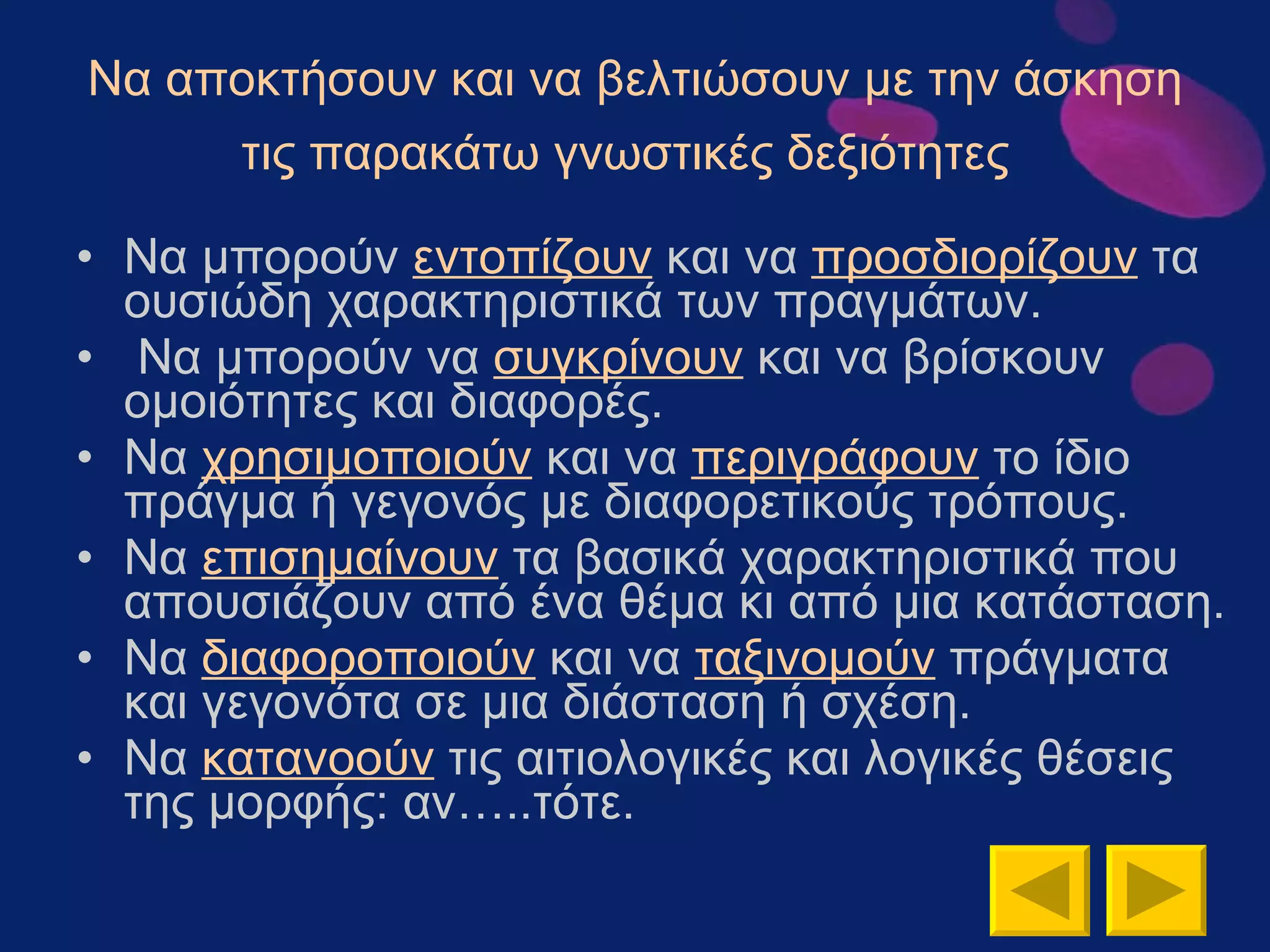 Να αποκτήσουν και να βελτιώσουν με την άσκηση τις παρακάτω γνωστικές δεξιότητες   Να μπορούν  εντοπίζουν  και να  προσδιορίζουν  τα ουσιώδη χαρακτηριστικά των πραγμάτων. Να μπορούν να  συγκρίνουν  και να βρίσκουν ομοιότητες και διαφορές. Να  χρησιμοποιούν  και να  περιγράφουν  το ίδιο πράγμα ή γεγονός με διαφορετικούς τρόπους.  Να  επισημαίνουν  τα βασικά χαρακτηριστικά που απουσιάζουν από ένα θέμα κι από μια κατάσταση.  Να  διαφοροποιούν  και να  ταξινομούν  πράγματα και γεγονότα σε μια διάσταση ή σχέση.  Να  κατανοούν  τις αιτιολογικές και λογικές θέσεις της μορφής: αν…..τότε.  
