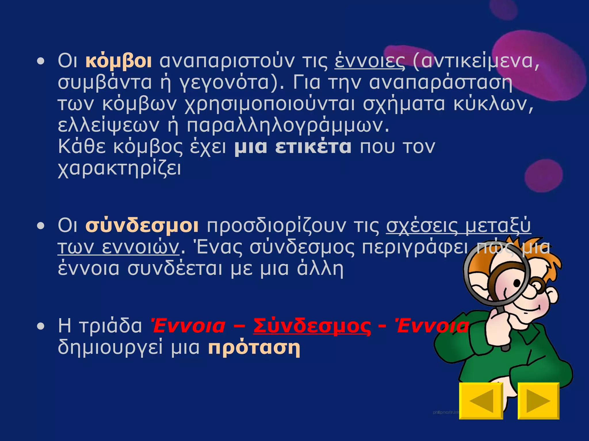 Οι  κόμβοι  αναπαριστούν τις  έννοιες  (αντικείμενα ,  συμβάντα  ή γεγονότα) .  Για την αναπαράσταση των κόμβων χρησιμοποιούνται σχήματα κύκλων, ελλείψεων ή παραλληλογράμμων.  Κάθε κόμβος έχει  μια ετικέτα  που τον χαρακτηρίζει  Οι  σύνδεσμοι   προσδιορίζουν τις  σχέσεις μεταξύ των εννοιών . Ένας σύνδεσμος περιγράφει πώς μια έννοια συνδέεται με μια άλλη  Η τριάδα  Έννοια   –   Σύνδεσμος   -   Έννοια  δημιουργεί   μια  πρόταση 