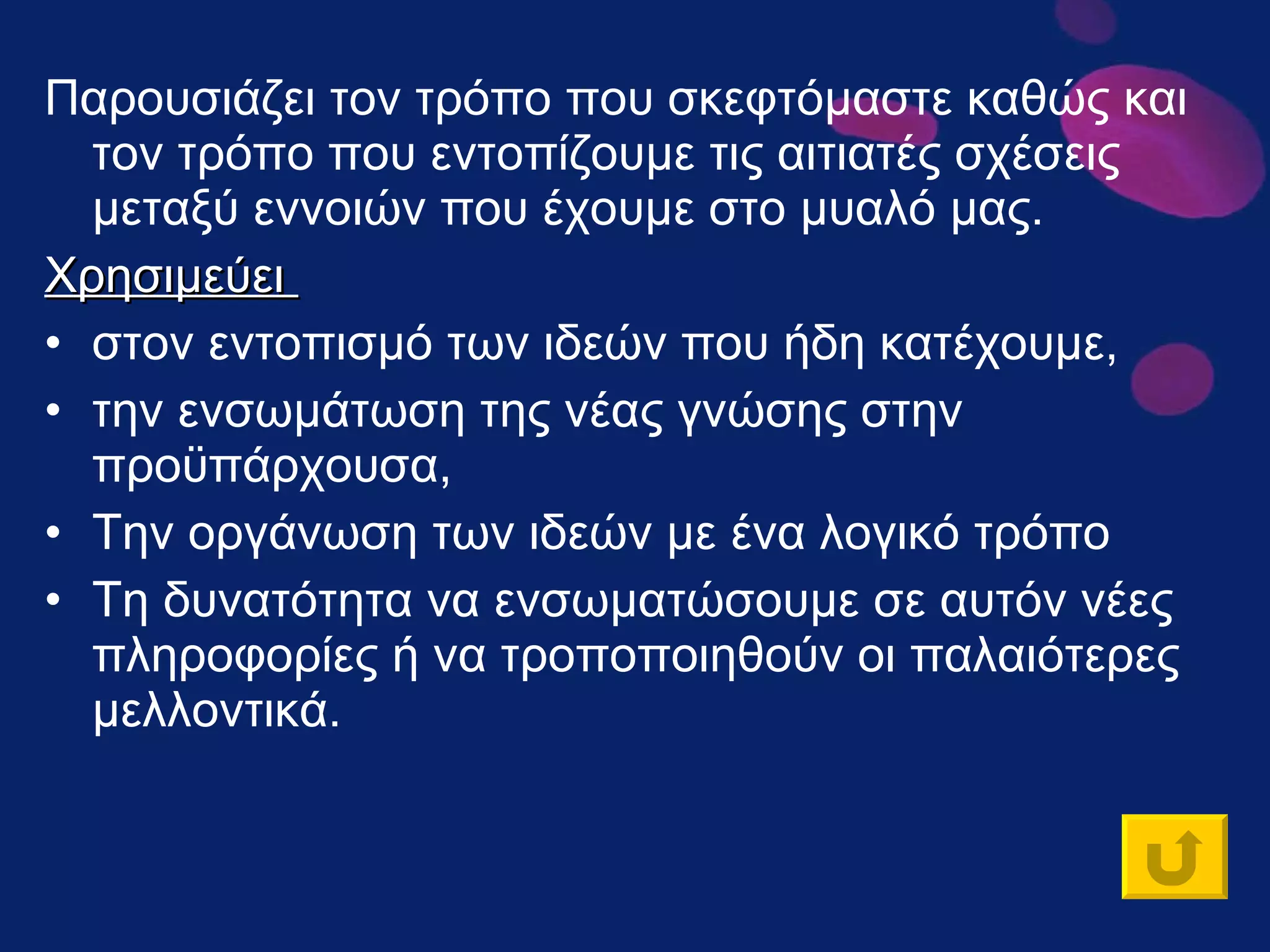 Παρουσιάζει τον τρόπο που σκεφτόμαστε καθώς και τον τρόπο που εντοπίζουμε τις αιτιατές σχέσεις μεταξύ εννοιών που έχουμε στο μυαλό μας. Χρησιμεύει  στον εντοπισμό των ιδεών που ήδη κατέχουμε,  την ενσωμάτωση της νέας γνώσης στην προϋπάρχουσα,  Την οργάνωση των ιδεών με ένα λογικό τρόπο Τη δυνατότητα να ενσωματώσουμε σε αυτόν νέες πληροφορίες ή να τροποποιηθούν οι παλαιότερες μελλοντικά.  