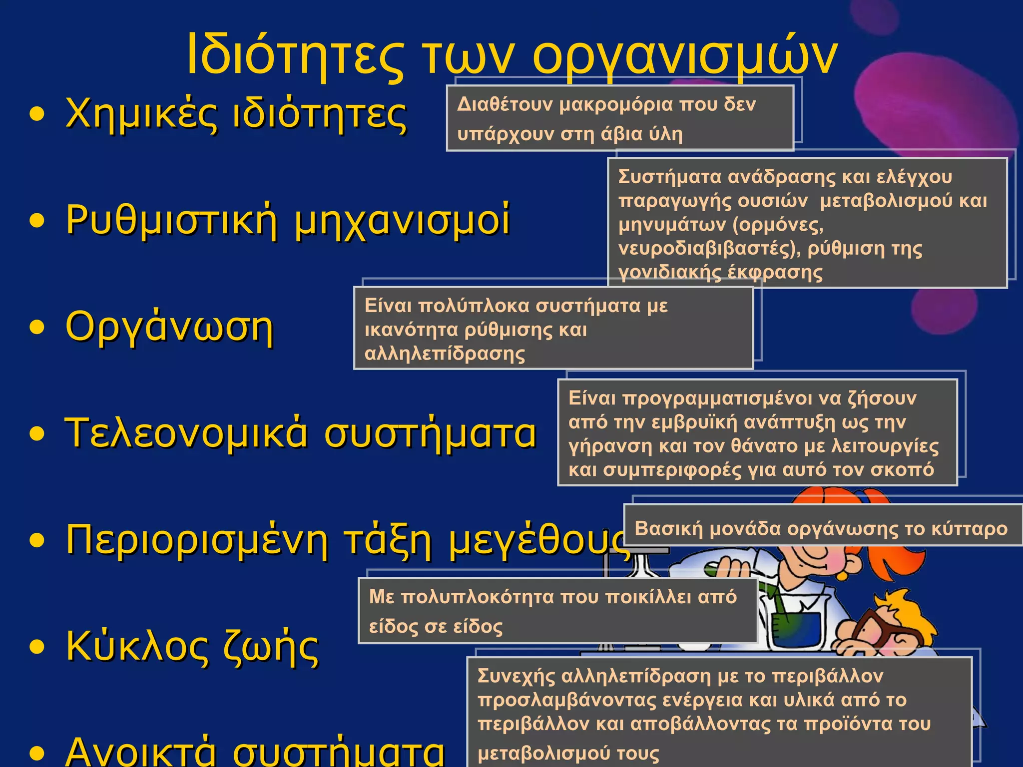 Ιδιότητες των οργανισμών Χημικές ιδιότητες Ρυθμιστική μηχανισμοί Οργάνωση Τελεονομικά συστήματα Περιορισμένη τάξη μεγέθους Κύκλος ζωής Ανοικτά συστήματα Διαθέτουν μακρομόρια που δεν υπάρχουν στη άβια ύλη   Συστήματα ανάδρασης και ελέγχου παραγωγής ουσιών  μεταβολισμού και μηνυμάτων (ορμόνες, νευροδιαβιβαστές), ρύθμιση της γονιδιακής έκφρασης Είναι πολύπλοκα συστήματα με ικανότητα ρύθμισης και αλληλεπίδρασης Είναι προγραμματισμένοι να ζήσουν από την εμβρυϊκή ανάπτυξη ως την γήρανση και τον θάνατο με λειτουργίες και συμπεριφορές για αυτό τον σκοπό Βασική μονάδα οργάνωσης το κύτταρο   Με πολυπλοκότητα που ποικίλλει από είδος σε είδος   Συνεχής αλληλεπίδραση με το περιβάλλον προσλαμβάνοντας ενέργεια και υλικά από το περιβάλλον και αποβάλλοντας τα προϊόντα του μεταβολισμού τους  