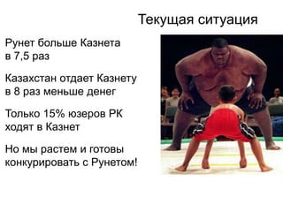 Текущая ситуация
Рунет больше Казнета
в 7,5 раз

Казахстан отдает Казнету
в 8 раз меньше денег

Только 15% юзеров РК
ходят в Казнет

Но мы растем и готовы
конкурировать с Рунетом!
 