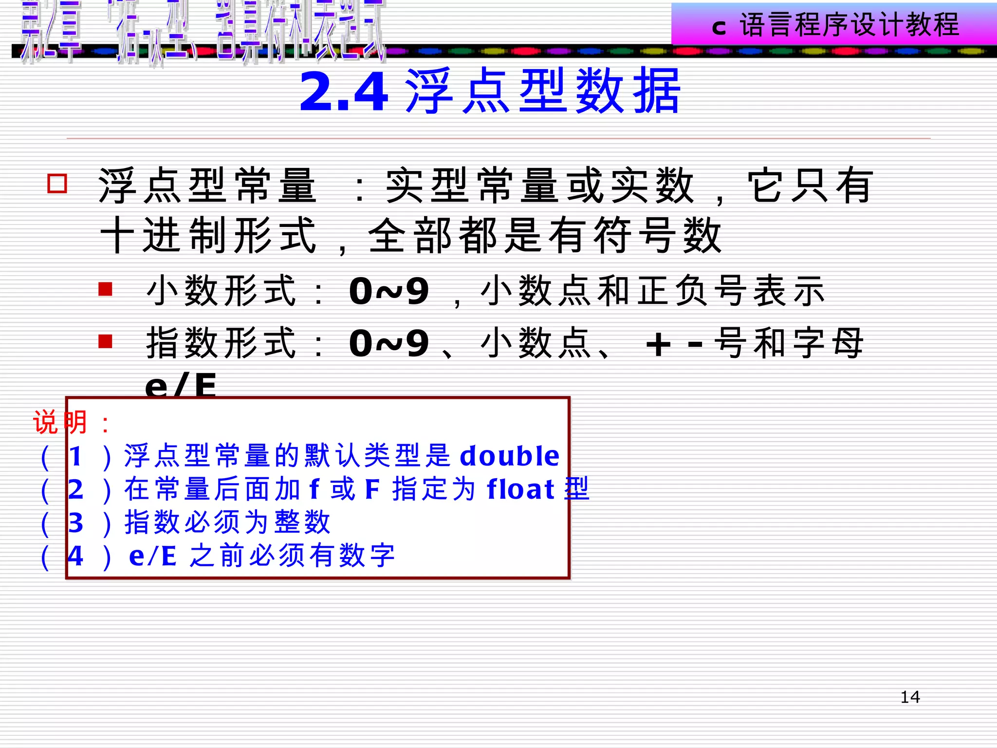 2.4 浮点型数据  浮点型常量 ：实型常量或实数，它只有十进制形式，全部都是有符号数 小数形式： 0~9 ，小数点和正负号表示 指数形式： 0~9 、小数点、 + - 号和字母 e/E  说明： （ 1 ）浮点型常量的默认类型是 double （ 2 ）在常量后面加 f 或 F 指定为 float 型  （ 3 ）指数必须为整数 （ 4 ） e/E 之前必须有数字 