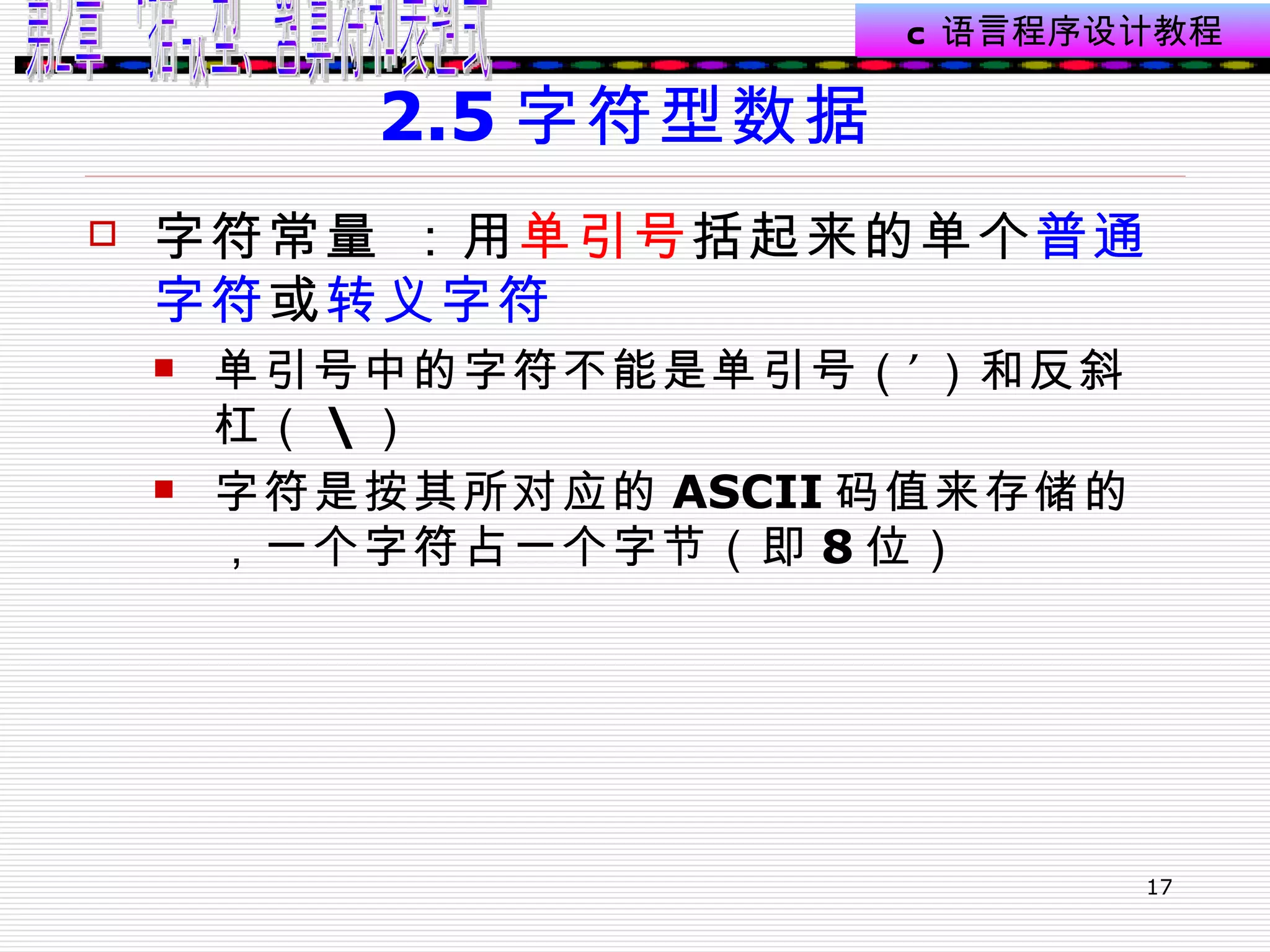 2.5 字符型数据  字符常量 ： 用 单引号 括起来的单个 普通字符 或 转义字符 单引号中的字符不能是单引号（’）和反斜杠（ \ ） 字符是按其所对应的 ASCII 码值来存储的，一个字符占一个字节（即 8 位）  