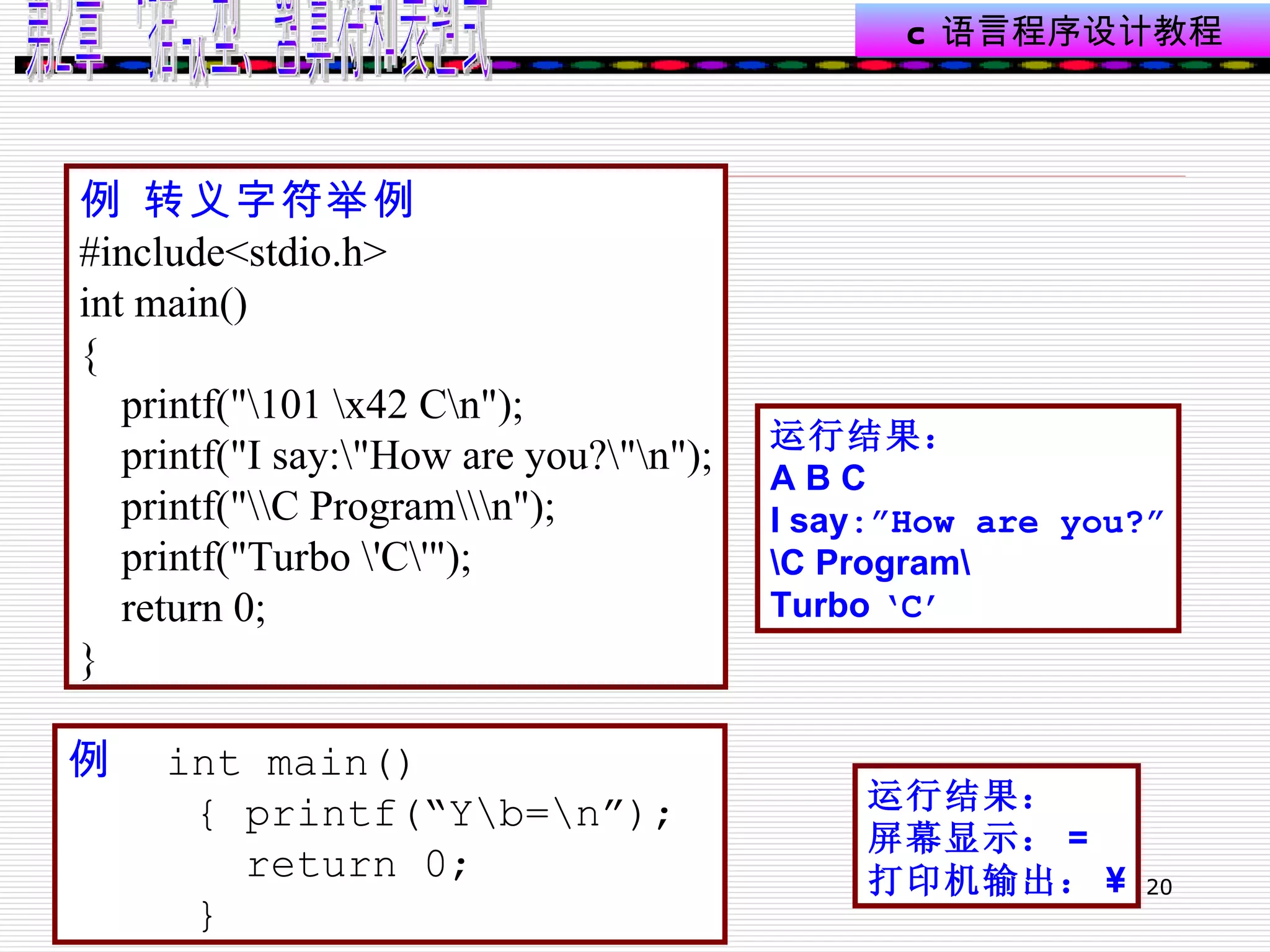 例 转义字符举例   #include<stdio.h> int main() { printf("\101 \x42 C\n"); printf("I say:\"How are you?\"\n"); printf("\\C Program\\\n"); printf("Turbo \'C\'"); return 0; } 运行结果： A B C I say :”How are you?” \C Program\ Turbo  ‘C’ 例   int main() { printf(“Y\b=\n”); return 0; } 运行结果： 屏幕显示： = 打印机输出： ¥ 