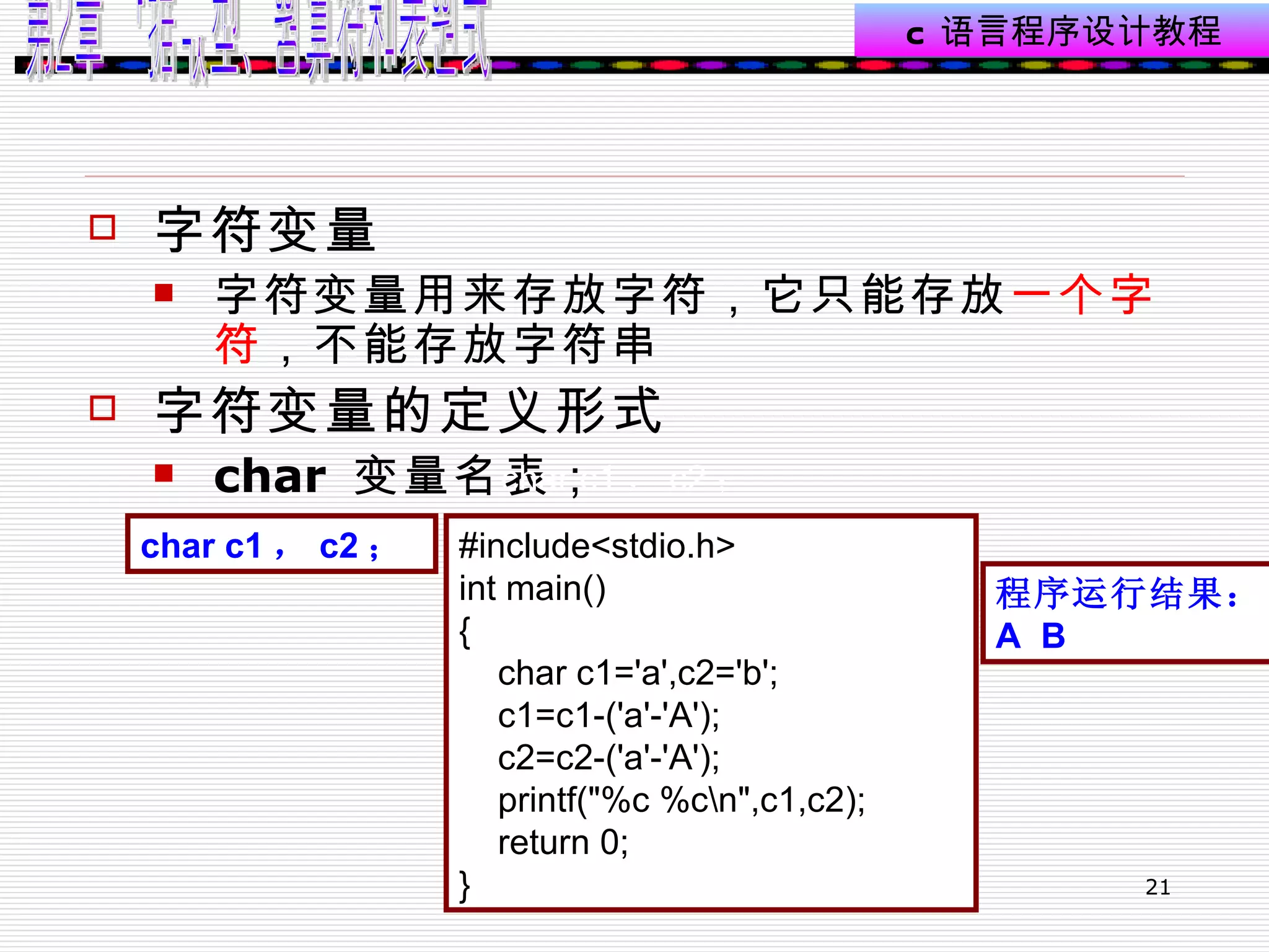 字符变量 字符变量用来存放字符，它只能存放 一个字符 ，不能存放字符串  字符变量的定义形式  char  变量名表；  char c1 ， c2 ；   char c1 ， c2 ；  #include<stdio.h> int main() { char c1='a',c2='b';  c1=c1-('a'-'A'); c2=c2-('a'-'A'); printf("%c %c\n",c1,c2); return 0; }  程序运行结果： A  B 