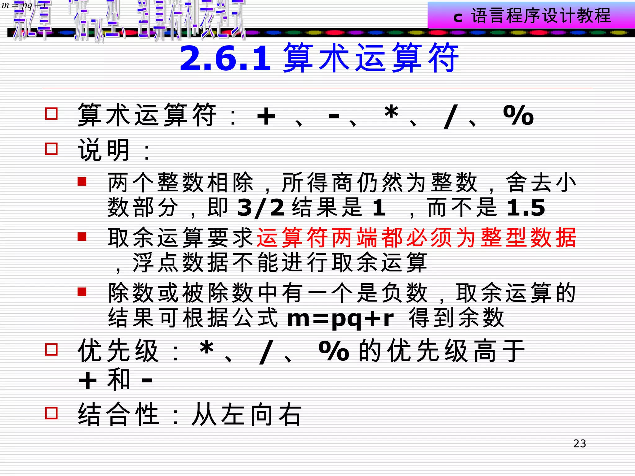 2.6.1 算术运算符 算术运算符： +  、 - 、 * 、 / 、 % 说明： 两个整数相除，所得商仍然为整数，舍去小数部分，即 3/2 结果是 1  ，而不是 1.5 取余运算要求 运算符两端都必须为整型数据 ，浮点数据不能进行取余运算 除数或被除数中有一个是负数，取余运算的结果可根据公式 m=pq+r  得到余数 优先级： * 、 / 、 % 的优先级高于 + 和 - 结合性：从左向右 