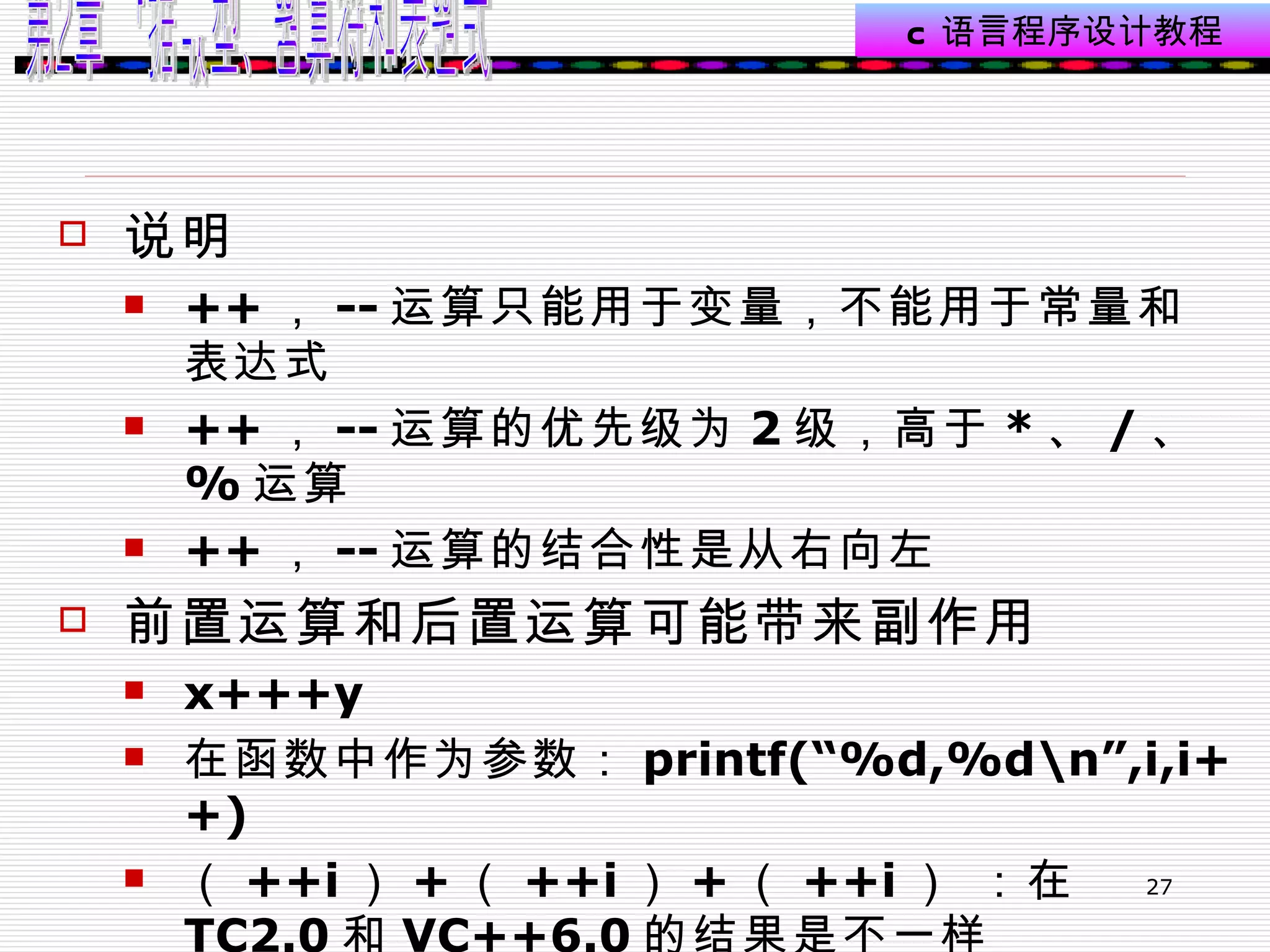 说明 ++ ， -- 运算只能用于变量，不能用于常量和表达式 ++ ， -- 运算的优先级为 2 级，高于 * 、 / 、 % 运算 ++ ， -- 运算的结合性是从右向左  前置运算和后置运算可能带来副作用  x+++y  在函数中作为参数： printf(“%d,%d\n”,i,i++)  （ ++i ） + （ ++i ） + （ ++i ） ：在 TC2.0 和 VC++6.0 的结果是不一样  