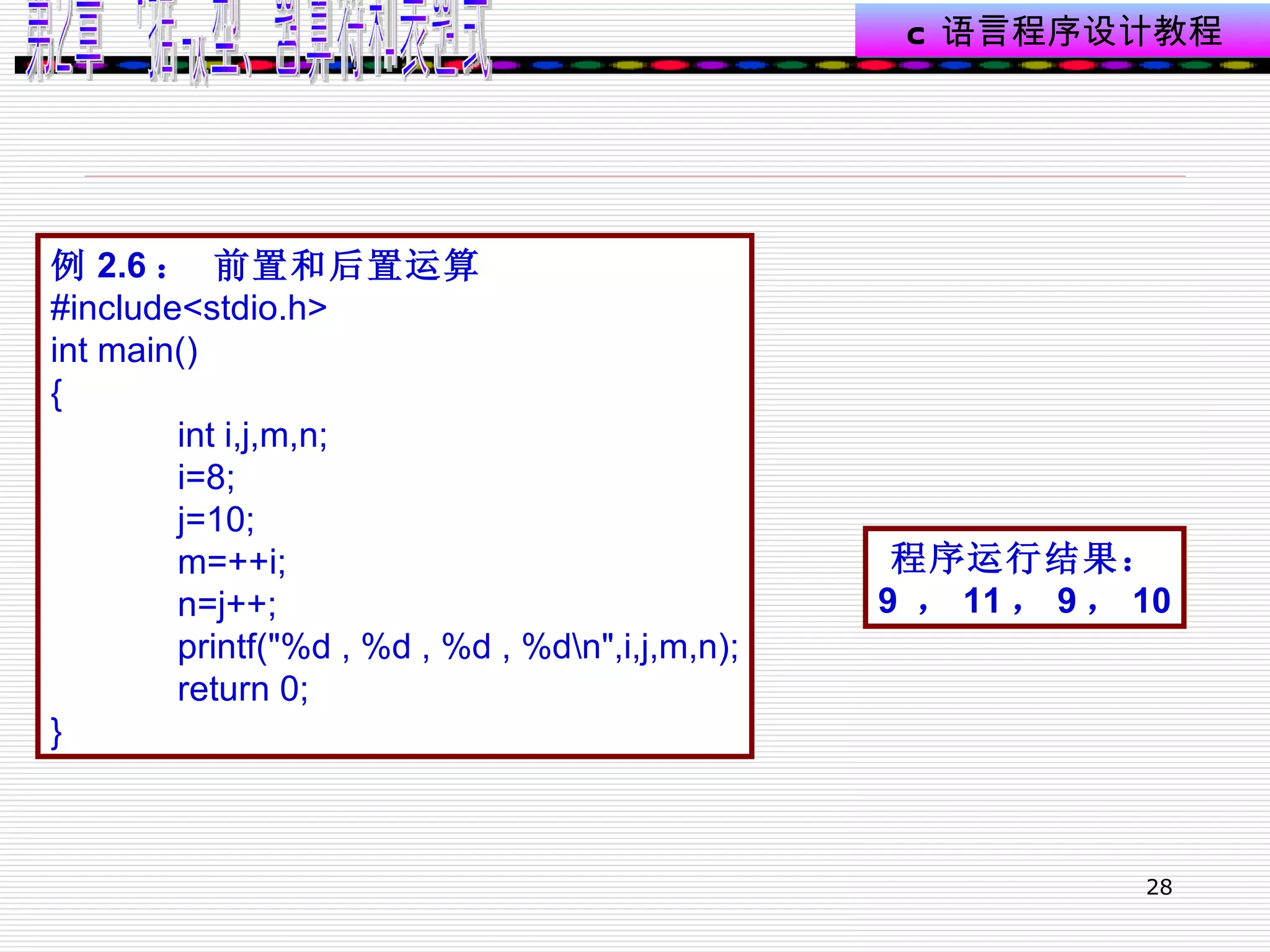 例 2.6 ： 前置和后置运算 #include<stdio.h> int main() { int i,j,m,n; i=8; j=10; m=++i; n=j++; printf("%d , %d , %d , %d\n",i,j,m,n); return 0; } 程序运行结果： 9  ， 11 ， 9 ， 10 