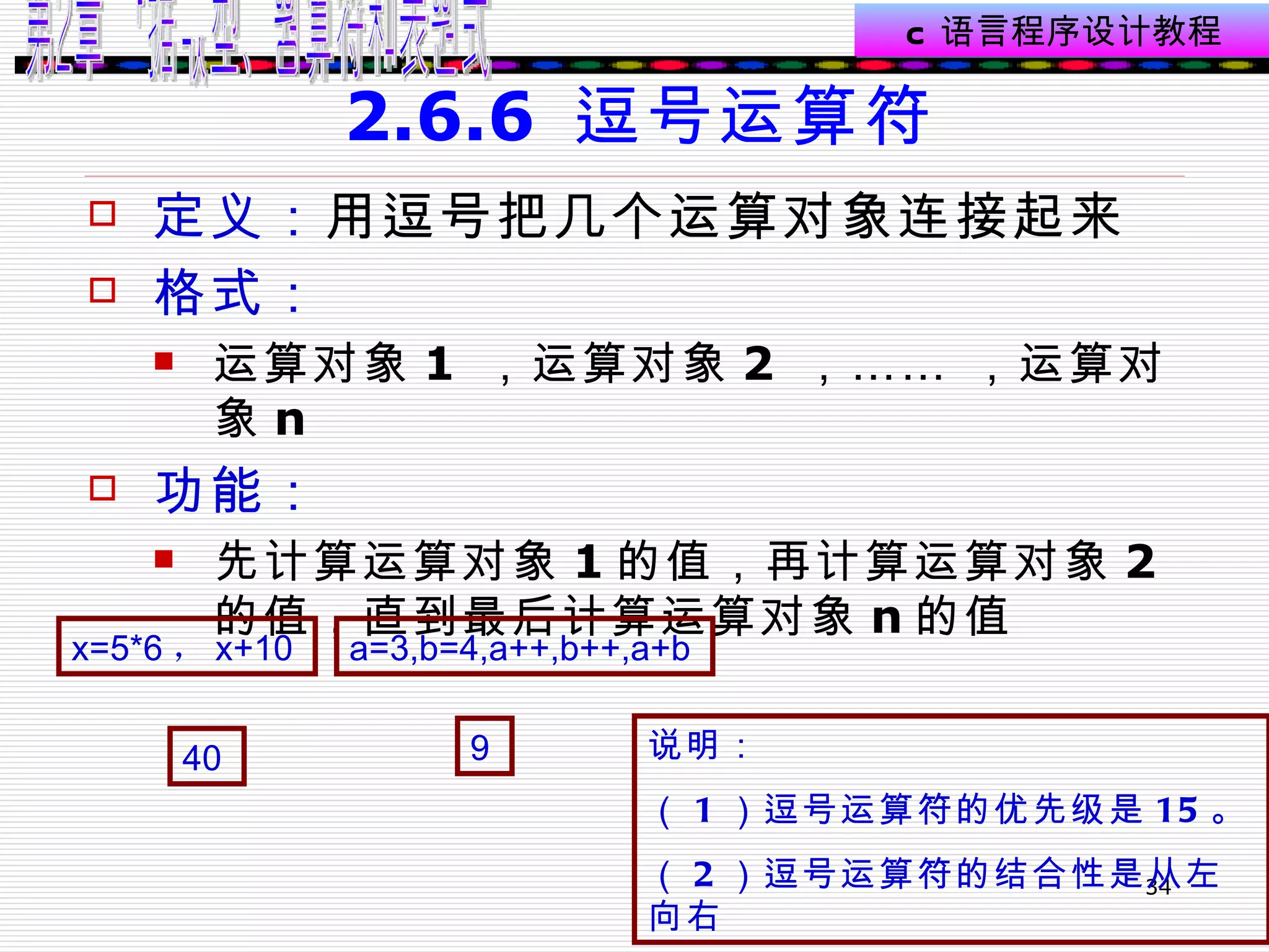 2.6.6  逗号运算符 定义： 用逗号把几个运算对象连接起来  格式： 运算对象 1  ，运算对象 2  ，…… ，运算对象 n 功能： 先计算运算对象 1 的值，再计算运算对象 2 的值，直到最后计算运算对象 n 的值  x=5*6 ， x+10   a=3,b=4,a++,b++,a+b   40   9   说明： （ 1 ）逗号运算符的优先级是 15 。 （ 2 ）逗号运算符的结合性是从左向右 