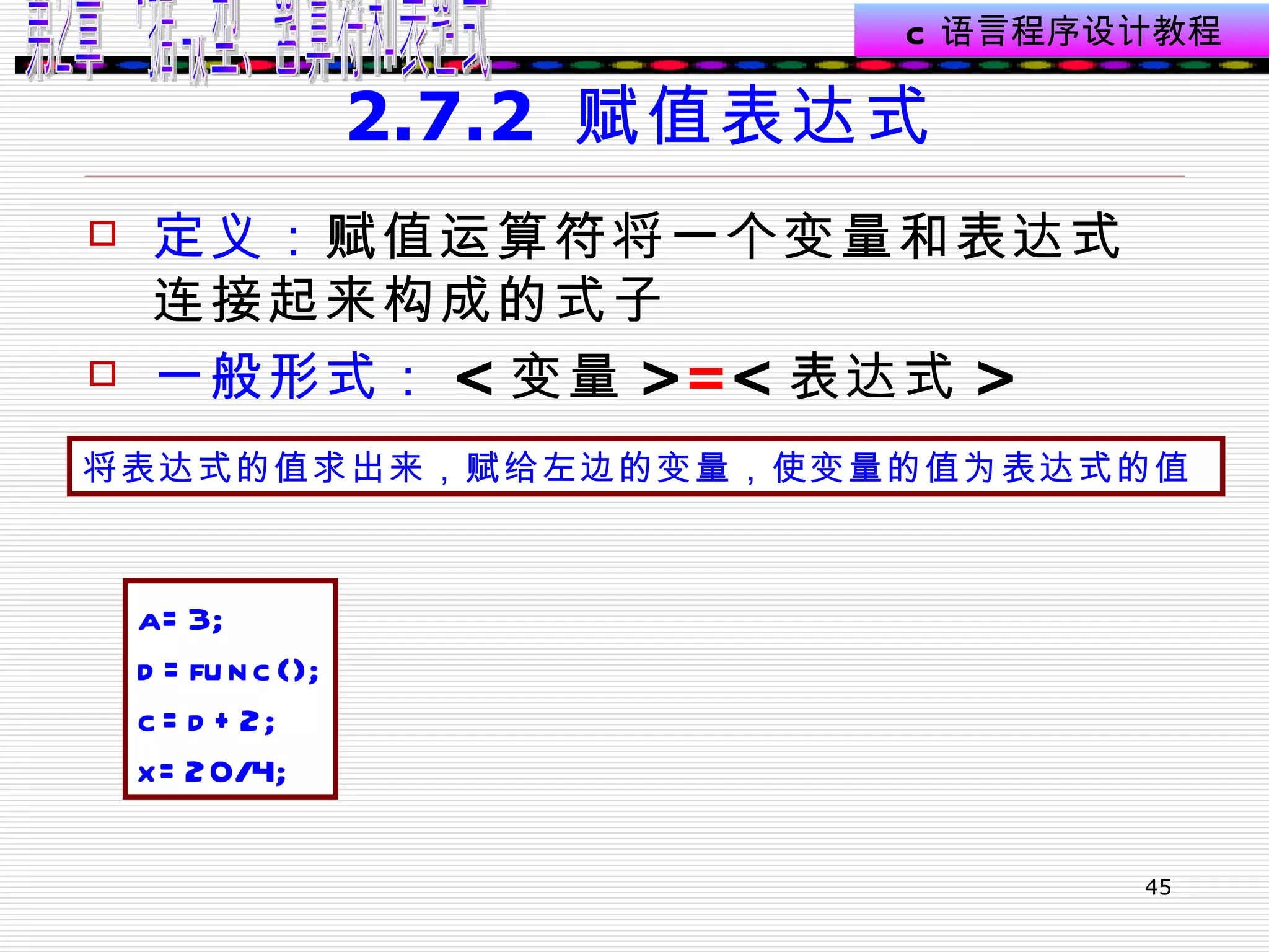 2.7.2  赋值表达式 定义： 赋值运算符将一个变量和表达式连接起来构成的式子  一般形式： < 变量 > = < 表达式 >  将表达式的值求出来，赋给左边的变量，使变量的值为表达式的值   a=3; d=func(); c=d+2; x=20/4; 