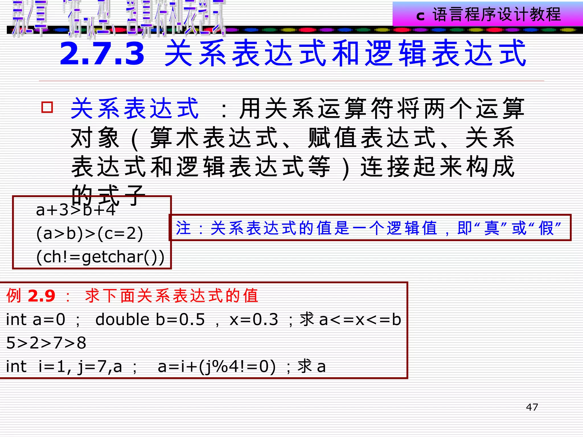 2.7.3  关系表达式和逻辑表达式 关系表达式  ：用关系运算符将两个运算对象（算术表达式、赋值表达式、关系表达式和逻辑表达式等）连接起来构成的式子  a+3>b+4 (a>b)>(c=2) (ch!=getchar()) 注：关系表达式的值是一个逻辑值，即“真”或“假” 例 2.9 ： 求下面关系表达式的值 int a=0 ；  double b=0.5 ， x=0.3 ；求 a<=x<=b 5>2>7>8 int  i=1, j=7,a ；  a=i+(j%4!=0) ；求 a 0 0 2 