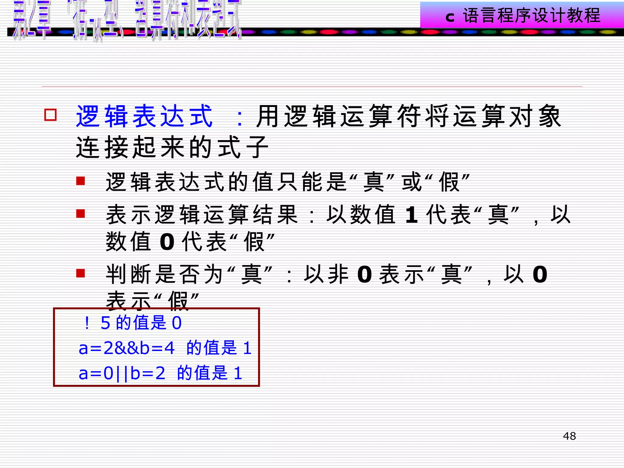 逻辑表达式 ： 用逻辑运算符将运算对象连接起来的式子  逻辑表达式的值只能是“真”或“假” 表示逻辑运算结果：以数值 1 代表“真”，以数值 0 代表“假” 判断是否为“真”：以非 0 表示“真”，以 0 表示“假”  ！ 5 的值是 0 a=2&&b=4  的值是 1 a=0||b=2  的值是 1 