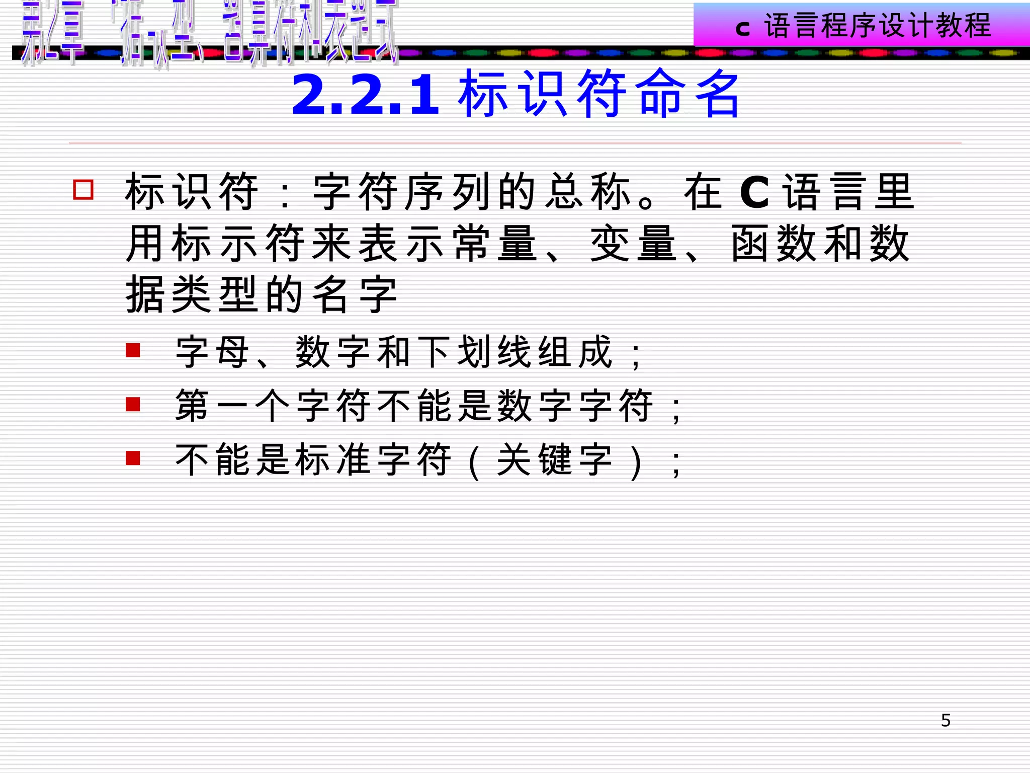 2.2.1 标识符命名 标识符：字符序列的总称。在 C 语言里用标示符来表示常量、变量、函数和数据类型的名字  字母、数字和下划线组成； 第一个字符不能是数字字符； 不能是标准字符（关键字）； 