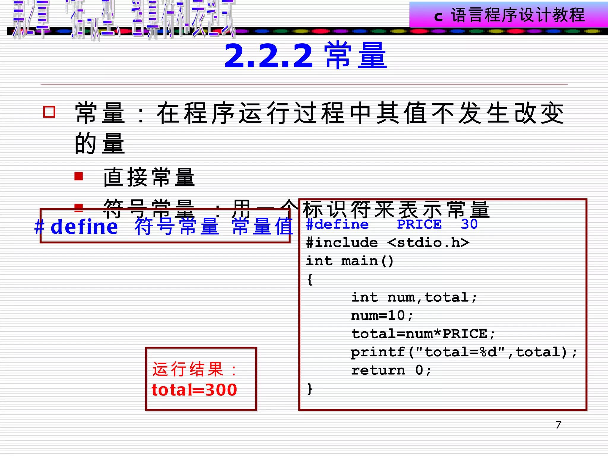 2.2.2 常量 常量：在程序运行过程中其值不发生改变的量 直接常量 符号常量 ：用一个标识符来表示常量  #define  符号常量 常量值 #define  PRICE  30 #include <stdio.h> int main() { int num,total; num=10; total=num*PRICE; printf("total=%d",total); return 0; } 运行结果： total=300   