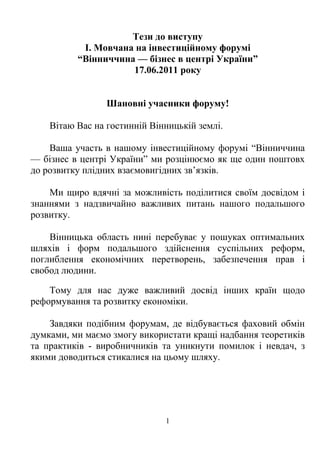 Тези до виступу
           І. Мовчана на інвестиційному форумі
          “Вінниччина — бізнес в центрі України”
                     17.06.2011 року


                 Шановні учасники форуму!

    Вітаю Вас на гостинній Вінницькій землі.

    Ваша участь в нашому інвестиційному форумі “Вінниччина
— бізнес в центрі України” ми розцінюємо як ще один поштовх
до розвитку плідних взаємовигідних зв’язків.

    Ми щиро вдячні за можливість поділитися своїм досвідом і
знаннями з надзвичайно важливих питань нашого подальшого
розвитку.

    Вінницька область нині перебуває у пошуках оптимальних
шляхів і форм подальшого здійснення суспільних реформ,
поглиблення економічних перетворень, забезпечення прав і
свобод людини.

    Тому для нас дуже важливий досвід інших країн щодо
реформування та розвитку економіки.

    Завдяки подібним форумам, де відбувається фаховий обмін
думками, ми маємо змогу використати кращі надбання теоретиків
та практиків - виробничників та уникнути помилок і невдач, з
якими доводиться стикалися на цьому шляху.




                              1
 