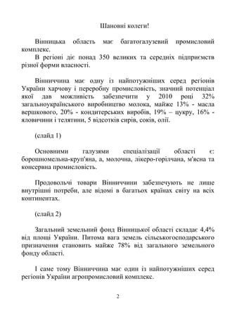 Шановні колеги!

     Вінницька область має багатогалузевий промисловий
комплекс.
     В регіоні діє понад 350 великих та середніх підприємств
різної форми власності.

     Вінниччина має одну із найпотужніших серед регіонів
України харчову і переробну промисловість, значний потенціал
якої дав можливість забезпечити у 2010 році 32%
загальноукраїнського виробництво молока, майже 13% - масла
вершкового, 20% - кондитерських виробів, 19% – цукру, 16% -
яловичини і телятини, 5 відсотків сирів, соків, олії.

    (слайд 1)

    Основними     галузями      спеціалізації    області     є:
борошномельна-круп'яна, а, молочна, лікеро-горілчана, м'ясна та
консервна промисловість.

    Продовольчі товари Вінниччини забезпечують не лише
внутрішні потреби, але відомі в багатьох країнах світу на всіх
континентах.

    (слайд 2)

     Загальний земельний фонд Вінницької області складає 4,4%
від площі України. Питома вага земель сільськогосподарського
призначення становить майже 78% від загального земельного
фонду області.

     І саме тому Вінниччина має один із найпотужніших серед
регіонів України агропромисловий комплекс.

                               2
 