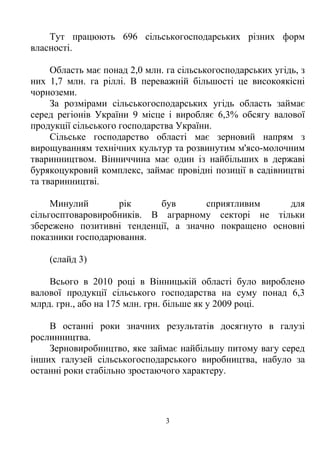 Тут працюють 696 сільськогосподарських різних форм
власності.

     Область має понад 2,0 млн. га сільськогосподарських угідь, з
них 1,7 млн. га ріллі. В переважній більшості це високоякісні
чорноземи.
     За розмірами сільськогосподарських угідь область займає
серед регіонів України 9 місце і виробляє 6,3% обсягу валової
продукції сільського господарства України.
     Сільське господарство області має зерновий напрям з
вирощуванням технічних культур та розвинутим м'ясо-молочним
тваринництвом. Вінниччина має один із найбільших в державі
бурякоцукровий комплекс, займає провідні позиції в садівництві
та тваринництві.

     Минулий       рік     був       сприятливим      для
сільгосптоваровиробників. В аграрному секторі не тільки
збережено позитивні тенденції, а значно покращено основні
показники господарювання.

    (слайд 3)

    Всього в 2010 році в Вінницькій області було вироблено
валової продукції сільського господарства на суму понад 6,3
млрд. грн., або на 175 млн. грн. більше як у 2009 році.

    В останні роки значних результатів досягнуто в галузі
рослинництва.
    Зерновиробництво, яке займає найбільшу питому вагу серед
інших галузей сільськогосподарського виробництва, набуло за
останні роки стабільно зростаючого характеру.




                                3
 