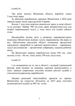 (слайд 4)

    Три роки поспіль Вінницька область виробляє понад
3 млн.тонн зерна.
    За обсягами виробництва зернових Вінниччина в 2010 році
зайняла перше місце серед регіонів України.
    Більше 1 млн.тонн щорічно вивозиться зерна за межі області
та на експорт. Майже 700 тис.тонн зерна використовується для
потреб тваринницької галузі, у тому числі для годівлі дійного
стада.

    Надзвичайно велику роль в розвитку агропромислового
комплексу Вінниччини відіграє галузь тваринництва. Це перш за
все, забезпечення населення області основними продуктами
харчування, переробної та харчової промисловості – сировиною,
галузі рослинництва – органічними добривами, надання робочих
місць.
    На Вінниччині щороку виробляється понад 836 тис. тонн
молока, м’яса – 96 тис. тонн, понад 798 млн. штук яєць.

    (слайд 5)

     І це незважаючи на те, що в області є великий стримуючий
фактор, який впливає на динаміку харчової промисловості, а
саме: тривале скорочення поголів'я великої рогатої худоби у
сільськогосподарському виробництві.

    Завдяки реалізації інвестиційних проектів на теренах
Вінниччини ми плануємо збільшити до 2015 року поголів'я
великої рогатої худоби до 405 тис. голів.




                              4
 