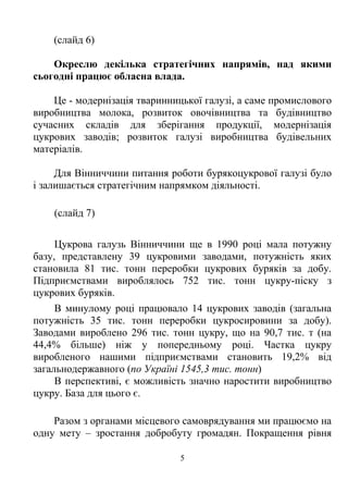 (слайд 6)

    Окреслю декілька стратегічних напрямів, над якими
сьогодні працює обласна влада.

    Це - модернізація тваринницької галузі, а саме промислового
виробництва молока, розвиток овочівництва та будівництво
сучасних складів для зберігання продукції, модернізація
цукрових заводів; розвиток галузі виробництва будівельних
матеріалів.

     Для Вінниччини питання роботи бурякоцукрової галузі було
і залишається стратегічним напрямком діяльності.

    (слайд 7)

     Цукрова галузь Вінниччини ще в 1990 році мала потужну
базу, представлену 39 цукровими заводами, потужність яких
становила 81 тис. тонн переробки цукрових буряків за добу.
Підприємствами вироблялось 752 тис. тонн цукру-піску з
цукрових буряків.
     В минулому році працювало 14 цукрових заводів (загальна
потужність 35 тис. тонн переробки цукросировини за добу).
Заводами вироблено 296 тис. тонн цукру, що на 90,7 тис. т (на
44,4% більше) ніж у попередньому році. Частка цукру
виробленого нашими підприємствами становить 19,2% від
загальнодержавного (по Україні 1545,3 тис. тонн)
     В перспективі, є можливість значно наростити виробництво
цукру. База для цього є.

    Разом з органами місцевого самоврядування ми працюємо на
одну мету – зростання добробуту громадян. Покращення рівня

                               5
 