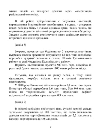 життя людей ми плануємо            досягти   через   модернізацію
регіональної економіки.

    В цій роботі пріоритетними є залучення інвестицій,
впровадження інноваційного виробництва, а відтак, - створення
нових робочих місць з гідною оплатою праці. Таким чином, ми
отримаємо додаткові фінансові ресурси для наповнення бюджету.
Завдяки цьому зможемо реалізовувати низку соціальних проектів,
потрібних для наших громадян.

    (слайд 8)

    Зокрема, проектується будівництво 2 високотехнологічних
цукрових заводів проектною потужністю 12 тис. тонн щодобової
переробки цукрової сировини в селищі Шпиків Тульчинського
району та селі Корделівка Калинівського району.
     Вартість інвестиційних проектів 500 млн. євро, внаслідок їх
реалізації буде створено додатково 1100 нових робочих місць.

    Ситуація, що склалася на ринку зерна, в тому числі
фуражного, потребує якісних змін в системі зернового
господарства.
    У 2010 році Вінницька область виробила 3,1 млн. тонн зерна.
Елеватори області переробили 1,6 млн. тонн, біля 0,6 млн. тонн
пішло на тваринницький сегмент. Приблизний дефіцит
потужностей переробки зерна складає 0,9 млн.тонн.

    (слайд 9)

     В області необхідно побудувати нові, сучасні зернові склади
загальною потужністю до 500 тис.тонн, що дасть можливість
довести ємкість сертифікованих зерноскладів до 2,2 млн.тонн а
валовий збір зернових до 4,0 млн.тонн.

                               6
 