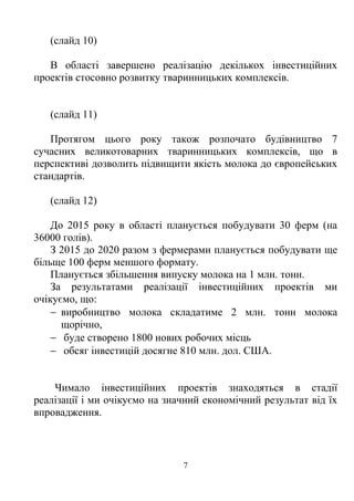 (слайд 10)

   В області завершено реалізацію декількох інвестиційних
проектів стосовно розвитку тваринницьких комплексів.


   (слайд 11)

   Протягом цього року також розпочато будівництво 7
сучасних великотоварних тваринницьких комплексів, що в
перспективі дозволить підвищити якість молока до європейських
стандартів.

   (слайд 12)

    До 2015 року в області планується побудувати 30 ферм (на
36000 голів).
    З 2015 до 2020 разом з фермерами планується побудувати ще
більще 100 ферм меншого формату.
    Планується збільшення випуску молока на 1 млн. тонн.
    За результатами реалізації інвестиційних проектів ми
очікуємо, що:
    − виробництво молока складатиме 2 млн. тонн молока
      щорічно,
    − буде створено 1800 нових робочих місць
    − обсяг інвестицій досягне 810 млн. дол. США.


    Чимало інвестиційних проектів знаходяться в стадії
реалізації і ми очікуємо на значний економічний результат від їх
впровадження.



                               7
 