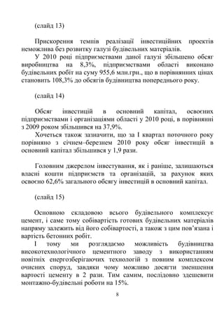 (слайд 13)

    Прискорення темпів реалізації інвестиційних проектів
неможлива без розвитку галузі будівельних матеріалів.
    У 2010 році підприємствами даної галузі збільшено обсяг
виробництва на 8,3%, підприємствами області виконано
будівельних робіт на суму 955,6 млн.грн., що в порівнянних цінах
становить 108,3% до обсягів будівництва попереднього року.

    (слайд 14)

     Обсяг    інвестицій в     основний     капітал, освоєних
підприємствами і організаціями області у 2010 році, в порівнянні
з 2009 роком збільшився на 37,9%.
     Хочеться також зазначити, що за І квартал поточного року
порівняно з січнем–березнем 2010 року обсяг інвестицій в
основний капітал збільшився у 1,9 рази.

    Головним джерелом інвестування, як і раніше, залишаються
власні кошти підприємств та організацій, за рахунок яких
освоєно 62,6% загального обсягу інвестицій в основний капітал.

    (слайд 15)

    Основною складовою всього будівельного комплексує
цемент, і саме тому собівартість готових будівельних матеріалів
напряму залежить від його собівартості, а також з цим пов’язана і
вартість бетонних робіт.
    І тому ми розглядаємо можливість будівництва
високотехнологічного цементного заводу з використанням
новітніх енергозберігаючих технологій з повним комплексом
очисних споруд, завдяки чому можливо досягти зменшення
вартості цементу в 2 рази. Тим самим, послідовно здешевити
монтажно-будівельні роботи на 15%.
                                8
 