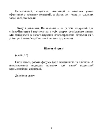 Переконаний, залучення інвестицій – важлива умова
ефективного розвитку територій, а відтак це – одна із головних
задач місцевої влади.


      Хочу відзначити, Вінниччина – це регіон, відкритий для
співробітництва і партнерства в усіх сферах суспільного життя.
Ми зацікавлені в налагоджуванні довгострокових відносин як з
усіма регіонами України, так і іншими державами.


                         Шановні друзі!

    (слайд 16)

    Сподіваюсь, робота форуму буде ефективною та плідною. А
напрацювання нададуть поштовх для нашої подальшої
взаємовигідної співпраці.

    Дякую за увагу.




                              9
 