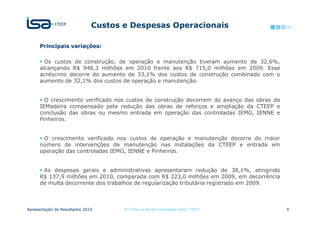 Custos e Despesas Operacionais

      Principais variações:

        Os custos de construção, de operação e manutenção tiveram aumento de 32,6%,
      alcançando R$ 948,3 milhões em 2010 frente aos R$ 715,0 milhões em 2009. Esse
      acréscimo decorre do aumento de 33,1% dos custos de construção combinado com o
      aumento de 32,1% dos custos de operação e manutenção.


        O crescimento verificado nos custos de construção decorrem do avanço das obras da
      IEMadeira compensado pela redução das obras de reforços e ampliação da CTEEP e
      conclusão das obras ou mesmo entrada em operação das controladas IEMG, IENNE e
      Pinheiros.


       O crescimento verificado nos custos de operação e manutenção decorre do maior
      número de intervenções de manutenção nas instalações da CTEEP e entrada em
      operação das controladas IEMG, IENNE e Pinheiros.


       As despesas gerais e administrativas apresentaram redução de 38,1%, atingindo
      R$ 137,9 milhões em 2010, comparada com R$ 223,0 milhões em 2009, em decorrência
      de multa decorrente dos trabalhos de regularização tributária registrado em 2009.



Apresentação de Resultados 2010      © Todos os direitos reservados para CTEEP              9
 